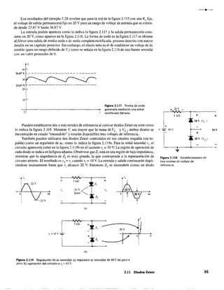 Los resultados del ejemplo 2.28 revelan que para la red de la figura 2.115 con una RL fija.
el voltaje de salida permanecerá fijo en 20 V para un rango de voltaje de entrada que se extien-
de desde 23.67 V hasta 36.87 V.
La entrada podría aparecer como lo indica la figura 2.117 y la salida permanecería cons-
tante en 20 V, como aparece en la figura 2.IJ6. La forma de onda en la figura 2.117 se obtiene
alfillrar una salida de media onda o de onda completa rectificada. proceso descrito con mayor
detalle en un capítulo posterior. Sin embargo, el efecto neto es el de establecer un voltaje de de
estable (para un rango definido de V) como se señala en la figura 2.116 de una fuente senoidal
con un valor promedio de O.
40
36.87 V
23.67 V
20
10
o
v,
Figura 2.117 Forma de onda
generada mediante una señal
rectificada filtrada.
Pueden establecerse dos o más niveles de referencia al colocar diodos Zener en serie como
lo indica la figura 2.118. Mientras Vi sea mayor que la suma de Vz y V", ambos diodos se
encontrarán en estado "encendido" y estarán disponíbles tres voltajes de referencia.
También pueden utilizarse dos diodos Zener conectados en sus cátodos (espalda con es-
palda) como un regulador de ac, como lo indica la figura 2.1l9a. Para la señal senoidal Vi' el
circuito aparecerá como en la figura 2.119b en el instante Vi = 10 V. La región de operación de
cada diodo se indica en la figura adjunta. Obsérvese que Z¡ está en una región de baja impedancia,
mientras que la impedancia de Z2 es muy grande. la que corresponde a la representación de
circuito abierto. El resultado es V
o= Vi cuando Vi;;;; 10 V. La entrada y salida continuarán dupli-
cándose mutuamente hasta que Vi alcance 20 V. Entonces Z2 se encenderá (como un diodo
" ",
+ 5 kQ +
z,
, 20-V< ",
Olt Zener
z,
(a)
5kQ +
z, 20V
v,=IOV
z,
(b)
figura 2.119 Regulación de ac senoidal: a) regulador ac senoidal de 40-V de pico a
pico; b) operación del circuito a Vi =10 V.
Olt
I
o V
2.11 Diodos Zener
+ 20V _
5 kn + +
10 V (Vz )
30V
+
~____~____-4_________~
...
Figura 2.118 Establecimiento de
tres niveles de voltaje de
referencia.
95
 