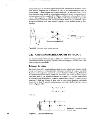 96
Zener), mientras que 2 1
está en una región de conducción con un nivel de resistencia lo sufi-
ciente pequeño comparado con la resistencia de 5-kO en serie para considerarlo como un
circuito cerrado. La salida resultante para el rango completo de vise indica en la figura 2.l19(a).
Obsérvese que la forma de onda no es puramente senoidal, pero su valor rms es menor que el
asociado con una señal pico completa de 22-V. La red está limitando en forma efectiva el valor
rms del voltaje disponible. La red de la figura 2.119a puede ampliarse a la de un generador
simple de onda cuadrada (debido a la acción de recorte) si la señal de Vi se incrementa a quizá
50-V pico con Zener de lO-V, como lo señala la figura 2.120 con la forma de onda de salida
resultante.
,.,
+ 5 kO + +SOV
z,
IO-V
IOV
v, v,
o 2 1t rol
Zener +
L
-lOV
FtgUra 2.120 Generador simple de onda cuadrada.
2.12 CIRCUITOS MULTIPLICADORES DE VOLTAJE
Los circuitos multiplicadores de voltaje se utilizan para mantener el voltaje pico de un trans-
formador relativamente bajo, ya que elevan el voltaje de salida pico a dos, tres, cuatro o más
veces el voltaje pico rectificado.
Doblador de voltaje
La red de la figura 2.121 es un doblador de voltaje de media onda. Durante el medio ciclo de
voltaje positivo a través del transformador, el diodo del secundario D, conduce (y el diodo
D, está en corte), cargando el capacitar CI hasta el voltaje pico rectificado (Vm
)· El diodo D,
es idealmente un circuito cerrado durante este medio ciclo, y el voltaje de entrada carga al
capacitar CI
hasta Vm
con la polaridad mostrada en la figura 2.122a. Durante el medio ciclo
negativo del voltaje del secundario, el diodo D, está en corte y el diodo D, conduce carga al
capacitor C2
. Dado que el diodo D2
actúa como un corto circuito durante el medio ciclo
negativo (y el diodo DI abierto), pueden sumarse los voltajes alrededor del lazo externo
(véase la figura 2.122b):
-Vc + V + V = O, m m
de la cual
~I
~ + + :( 14 o
r
2V. { c,
-
ª v.
D,
I v. ! ' D,
2
+
v.
+-
Capítulo 2 Aplicaciones de diodos
Figura 2.121 Doblador de voltaje
de media onda.
 