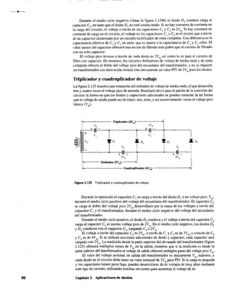111
98
Durante el medio ciclo negativo (véase la figura 2.l24b) el diodo D, conduce carga al
capacitor e" en tanto que el diodo DI no está conduciendo. Si no hay consumo de corriente en
la carga del circuito, el voltaje a través de los capacitores el y ezes 2Vm. Si hay consumo de
corriente de carga en el circuito, el voltaje en los capacitares Cl y Czes el mismo que a través
de un capacitor alimentado por un circuito rectificador de onda completa. Una diferencia es la
capacitancia efectiva de el y e, en serie, que es menor a la capacitancia de el y e, solos. El
valor menor del capacitor ofrecerá una acción de filtrado más pobre que el circuito de filtrado
con un solo capacitor.
El voltaje pico inverso a través de cada diodo es 2Vm así como lo es para el circuito de
filtro con capacitar. En resumen,los circuitos dobladores de voltaje de media onda y de onda
completa ofrecen el doble del voltaje pico del secundario del transformador, y no se requiere
un transformador con derivación central sino únicamente un valor PIV de 2Vm para los diodos.
Triplicador y cuadruplicador de voltaje
La figura 2.125 muestra una extensión del doblador de voltaje de media onda, el que desarrolla
tres y cuatro veces el voltaje pico de entrada. Resultará obvio para el patrón de la conexión del
circuito la forma en que los diodos y capacitores adicionales se pueden conectar de tal forma
que el voltaje de salida puede ser de cinco, seis, siete, y así sucesivamente, veces el voltaje pico
básico (Vm)'
1'-------Triplicador (3Vm ) -----~·I
v'" 2V",
+11- +u-
e+ l' 1
e, e,
~II
vm ~ ~ D, ~~ D, ~~ D, ~..
e, e,
-
" "+"-
.1
+ l'
2Vm 'Vm
Doblador (2V.,,)
Cuadruplicador (4V,J •
Figura 2.125 Triplicador y cuadruplicador de voltaje.
Durante la operación el capacitor el se carga a través del diodo DI a un voltaje pico, Vm'
durante el medio ciclo positivo del voltaje del secundario del transformador. El capacitor e,
se carga al doble del voltaje pico 2Vm desarrollado por la suma de los voltajes a través del
capacitor el yel transformador, durante el medio ciclo negativo del voltaje del secundario
del transformador.
Durante el medio ciclo positivo, el diodo D3 conduce yel voltaje a través del capacitor e2
carga al capacitor e, al mismo voltaje pico de 2Vm . En el medio ciclo negativo, los diodos D,
y D4 conducen con el capacitar e3,cargando e4 a 2Vm•
El voltaje a través del capacitor e2es 2Vm, a través de el y e3es de 3Vm, ya través de e2
y e4 es de 4Vm. Si se utilizan secciones adicionales de diodo y capacitor, cada capacitar será
cargado con 2Vm . La medición desde la parte superior del devanado del transformador (figura
2.125) ofrecerá múltiplos nones de Vm
en la salida, mientras que si la medición es desde la
parte inferior del transformador el voltaje de salida ofrecerá múltiplos pares del voltaje pico Vm'
El valor del voltaje nominal de salida del transformador es únicamente Vm, máximo, y
cada diodo en el circuito debe tener un valor nominal de 2Vm para PIV. Si la carga es pequeña
y los capacitores tienen poca fuga, pueden desarrollarse de de voltajes de muy altos mediante
este tipo de circuito, utilizando muchas secciones para aumentar el voltaje de de.
capítulo 2 Aplicaciones de diodos
 