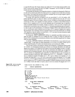 Figura 2.129 Archivo de salida
para la red de la figura 2.126.
100
se especificó IS como 2E-15 para obtener una caída de 0.7-V (o lo más cercana posible a este
nivel) a través de los diodos de silicio en estado "encendido" con los niveles de corriente
usuales para los sistemas electrónicos.
Las siguientes dos entradas son la segunda resistencia y la fuente de alimentación. Obsérvese
en cada caso un intento para definir los nodos positivos y negativos en el orden de las entradas
de los nodos. Una suposición incorrecta dará por resultado sólo en un signo negativo para el
voltaje a través de un elemento en particular.
La entrada .De especifica un análisis en dc con una fuente El a 10 V. El análisis .De
puede especificarse para un rango de valores, de ahí la repetición del nivel de lO-Ven el
renglón de captura. Si el nivel se repite, como es el caso. el análisis se desarrollará únicamente
al nivel que se indica. Si el segundo nivel fuera diferente, el análisis se desarrollará desde el
primer nivel al segundo nivel y a los niveles definidos por el incremento que se especifica
como la siguiente entrada en el renglón. Aunque el análisis es sólo a un nivel, se requiere una
entrada para el incremento como se indica por el 1 V utilizado generalmente para este propósi-
to. Una vez que se corre el programa y el sistema de cómputo observa una repetición del nivel
de 10 V. sólo llevará a cabo el análisis a un nivel único (10 V) e ignora el impacto de la captura
del incremento. No es necesario incluir la segunda fuente de de en esta instrucción. La entrada
.De especifica el tipo de análisis a un nivel de El = 10 V con todos los otros elementos según
se especificó en la descripción de la red.
La instrucción _PRINT (IMPRESIÓN) define las cantidades que deben incluirse en los
datos de salida. La cantidad V(3) es el voltaje del nodo 3 a tierra. el voltaje de salida de la
figura 2.126.A continuación se encuentra la corriente a través del diodo seguido por los voltajes
entre los nodos indicados.
La entrada ,OPTIONS NOPAGE (OPCIONES NO PÁGINAS) es una instrucción para
"ahorrar papel", el que limita los datos presentados en el archivo de salida a menos que se
so1.icite específicamente. El archivo de entrada termina con la instrucción .END.
Una vez que el archivo de entrada se capturó adecuadamente, el programa PSpice puede
ser "corrido" y la información deseada que se obtiene en el fOffilato del archivo de salida que
aparece en la figura 2.129. Obsérvese en la figura la posición del renglón de título y la repeti-
ción de la descripción de toda la red. Se listan los parámetros del modelo que se especificó
seguidos por los resultados deseados. VEl es sólo una repetición del nivel de E, (l.OOOE +1=
10) Y lo controla la computadora para especificar la condición bajo la que se hicieron los
cálculos (recordar la instrucción ,De): mientras que V(3) =Ve> =-4.455E-Ol =-0.4455 V. el
que se compara de manera favorable con el -.45 V que se obtuvo en el ejemplo 2.11. La
corriente del diodo I(DI) = ID = 2.07 mA, es una réplica exacta del ejemplo 2.11. El voltaje
V(1.2) =VI =9.73 V que se compara con 9.73 V para el ejemplo 2.11 y V(3,4) =V2=4.554 V
que se compara con 4.55 V es para el mismo ejemplo. El último elemento del archivo de salida
es el voltaje a través del diodo. el cual es para el nivel de corriente IS elegido de 0.715 V,
Diode circ'.lit tor netW'ork of Fig. 2.126
**.. CIRCUIT OESCRIPTION
*•••**************************************************_•••_••_._••••••_.-
VE! 1 O lOV
Rl 1 2 4.7K
01 2 3 DI
R2 :3 4 2~2K
VE2045V
.MODEL DI 0(IS=2E-15)
.DC VE! lOV lOV IV
.PRINT oc V(3) I(Dl) V(l,2} V(J,4) V(2,J)
.QPTIONS NOPAGE
.END
_... Oiode MODEL PARAMETERS
DI
1$ 2.000000E-15
•••• OC TRANSFER CURVES TEMPERATURE '"
VE1 V(J) 1(01) V(l,2) V(3~4)
1.000E+Ol -4. 455E-Ol 2.070E-03
27.000 OEG e
V{2. J)
7.155E-Ol9.730E+OO 4.554E+OO
Capitulo 2 Aplicaciones de diodos
 