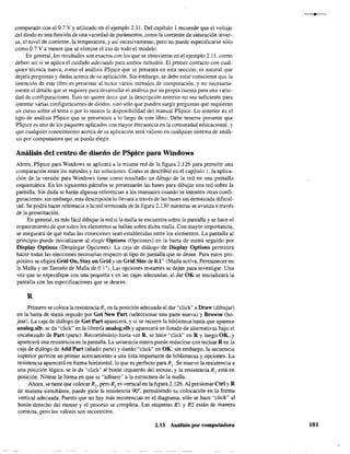 comparado con el 0.7 V Yutilizado en el ejemplo 2.11. Del capítulo 1 recuerde que el voltaje
del diodo es una función de una variedad de parámetros, como la corriente de saturación inver-
sa, el nivel de corriente, la temperatura, y así sucesivamente; pero no puede especificarse sólo
como 0.7 V amenos que se elimine el uso de todo el modelo.
En general, los resultados son exactos con los que se obtuvieron en el ejemplo 2.11, como
deben ser si se aplica el cuidado adecuado para ambos métodos. El primer contacto con cual-
quier técnica nueva, como el análisis PSpice que se presenta en esta sección, es natural que
dejará preguntas y dudas acerca de su aplicación. Sin embargo, se debe estar consciente que la
intención de este libro es presentar al lector varios métodos de computación, y no necesaria-
mente el detalle que se requiere para desarrollar el análisis por su propia cuenta para una varie-
dad de configuraciones. Esto no quiere decir que la descripción anterior no sea suficiente para
iDtentar varias configuraciones de diodos. sino sólo qlle pueden surgir preguntas que requieran
un curso sobre el tema o por lo menos la disponibilidad del manual PSpice. Lo anterior es el
tipo de análisis PSpice que se presentará a lo largo de este libro. Debe tenerse presente que
PSpice es uno de los paquetes aplicados con mayor frecuencia en la comunidad educacional. y
que cualquier conocimiento acerca de su aplicación será valioso en cualquier sistema de análi-
sís por computadora que se pueda elegir.
Análisis del centro de diseño de PSpice para Windows
Ahora, PSpice para Windows se aplicará a la misma red de la figura 2.126 para permitir una
comparación entre los métodos y las soluciones. Como se describió en el capítulo 1, la aplica-
ción de la versión para Windows tiene como resultado un dibujo de la red en una pantalla
esquemática. En los siguientes párrafos se presentarán las bases para dibujar una red sobre la
pantalla. Sin duda se harán algunas referencías a los manuales cuando se intenten otras confi-
guraciones; sin embargo, esta descripción lo llevará a través de las bases sin demasiada dificul-
tad. Se podrá hacer referencia a la red terminada de la figura 2.130 mientras se avanza a través
de la presentación,
En general, es más fácil dibujar la red si la malla se encuentra sobre la pantalla y se hace el
requerimiento de que todos los elementos se hallan sobre dicha malla, Con mayor importancia,
se asegurará de que todas las conexiones sean establecidas entre los elementos. La pantalla al
principio puede inicializarse al elegir Options (Opciones) en la barra de menú seguido por
Display Options (Desplegar Opciones). La caja de diálogo de Display Options permitirá
hacer todas las elecciones necesarias respecto al tipo de pantalla que se desee, Para estos pro-
pósitos se eligirá Grid On, Stay on Grid y un Grid Size de 0.1" (Malla activa. Permanecer en
la Malla y un Tamaño de Malla de 0.1 "). Las opciones restantes se dejan para investigar. Una
vez que se especifique con una pequeña x en las cajas adecuadas, al dar OK se inicializará la
pantalla con las especificaciones que se desean.
R
Primero se coloca la resistenciaR¡ en la posición adecuada al dar "click" a Draw (dibujar)
en la barra de menú seguido por Get New Part (seleccionar una parte nueva) y Browse (ho-
jear). La caja de diálogo de Get Part aparecerá, y si se recorre la biblioteca hasta que aparece
analog.slb. se da "click" en la librería analog.slb y aparecerá un listado de alternativas bajo el
encabezado de Part (parte). Recorriéndolo hasta ver R, se hace "click" en R y luego OK, y
aparecerá una resistencia en la pantalla. La secuencia entera puede reducirse con teclear R en la
caja de diálogo de Add Part (añadir parte) y dando "click" en OK; sin embargo. la secuencia
superior permite un primer acercamiento a una lista importante de bibliotecas y opciones. La
resistencia aparecerá en forma horizontal, lo que es perfecto para Rl' Se mueve la resistencia a
una posición lógica, se le da "click" al botón izquierdo del mouse, y la resistencia R 1 está en
posición. Nótese la forma en que se "adhiere" a la estructura de la malla.
Ahora. se tiene que colocar R2
, pero R2
es vertical en la figura 2.126. Al presionar etrl y R
de manera simultánea, puede girar la resistencia 900
, permitiendo su colocación en la fonna
vertical adecuada. Puesto que no hay más resistencias en el diagrama, sólo se hace "click" al
botón derecho del mouse y el proceso se completa. Las etiquetas Rl y R2 están de manera
correcta~ pero los valores son incorrectos.
2.13 Análisis por computadora 101
 