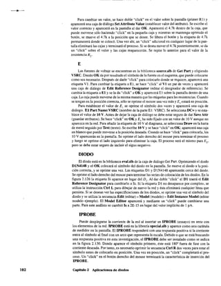 102
Para cambiar un valor, se hace doble "click" en el valor sobre la pantalla (primer R1) Y
aparecerá una caja de diálogo Set Attribute Value (establecer valor del atributo). Se escribe el
valor correcto y aparecerá en la pantalla al dar OK. Aparecerá el 4.7k dentro de la caja, que
puede moverse sólo haciendo "click" en la pequeña caja y mientras se mantenga oprimido el
botón, se mueve el 4.7k a la posición que se desee. Se libera el botón y la etiqueta de 4.7k
permanecerá donde se colocó. Una vez ahí, un "click" adicional en cualquier lugar de la pan-
talla eliminará las cajas y terminará el proceso. Si se desea mover e14.7k posteriormente, se da
un "click" sobre el valor y las cajas reaparecerán. Se repite lo anterior para el valor de la
resistencia R2
•
E
Las fuentes de voltaje se encuentran en la biblioteca source.slb de Get Part y eligiendo
VSRC. Dando OK da por resultado el símbolo de la fuente en el esquema, que puede colocarse
como sea necesario. Después de darle "click" para colocarlo donde se requiere, aparecerá una
etiqueta VI. Para cambiar la etiqueta a El, se hace "click" al VI un par de veces y aparecerá
una caja de diálogo de Edit Reference Designator (editar el designador de referencia). Se
cambia la etiqueta a El y se la da "click" a OK y aparecerá E1 sobre la pantalla dentro de una
caja. La caja puede moverse de la misma manera que las etiquetas para las resistencias. Cuando
se tengan en la posición correcta, sólo se oprime el mouse una vez más y El estará en posición.
Para establecer el valor de El se oprime el símbolo dos veces y aparecerá una caja de
diálogo. El Part Name:VSRC (nombre de la parte El: VSRC). Se seleccionaDC= y se esta-
blece el valor de 10 V. Antes de dejar la caja de diálogo se debe estar seguro de dar Save Attr
(guardar atributos). Se hace "click" en OK y El ha sido fijado con un valor de 10 V aunque no
aparezca en la red. Para añadir la etiqueta de 10 V al diagrama, se selecciona Draw en la barra
de menú seguido por Text (texto). Se escribe 10 V Yse hace "click" en OK; aparecerá una caja
en blanco que puede moverse a la posición deseada. Cuando se hace "click" para colocarla, los
10 V aparecerán en la pantalla. Se oprime el lado derecho del mouse para terminar el proceso
y luego se oprime el lado izquierdo para eliminar la caja. El proceso será el mismo para Ez'
pero se debe estar seguro de incluir el signo negativo.
DIODO
El diodo está en la biblioteca eval.slb de la caja de diálogo Get Parto Oprimiendo el diodo
DIN4l48 y el OK colocará el símbolo del diodo en la pantalla. Se mueve el diodo a la posi-
ción correcta, y se oprime una vez. Las etiquetas DI y D1N4l48 aparecerán cerca del diodo.
Se oprime el lado derecho del mouse para terminar las series de colocación de los diodos. En la
figura 2.126 la etiqueta Si aparece en lugar del Dl' Al dar doble "click" el DI traerá el Edit
Reference Designator para cambiarlo a Si. Si la etiqueta DI no desaparece por completo, se
utiliza la instrucción Ctrl L para dibujar de nuevo la red y ésta eliminará cualquier línea que
persista. Si se desean ver las especificaciones de los diodos, se oprime una vez el símbolo del
diodo y se utiliza la secuencia Edit (editar) - Model (modelo) - EditInslance Model (editar
modelo ejemplo). El Model Editor aparecerá y mediante un "click" puede cambiarse una
parte. Para este análisis se cambió Is a 2E-15 en lugar del valor implícito de 1 pA.
IPROBE
Puede desplegarse la corriente de la red al insertar un IPROBE (ensayo) en serie con
los elementos de la red. IPROBE está en la librería special.slb y aparece como una carátula
de medidor en la pantalla. El IPROBE responderá con una respuesta positiva si la corriente
entra al símbolo al final con un arco que representa la escala. Debido a que se está buscando
una respuesta positiva en esta investigación, el IPROBE debe ser instalado como se indica
en la figura 2.130. Donde aparece el símbolo primero, éste está 180' fuera de fase con la
corriente deseada. Por tanto, es necesario oprimir la secuencia Ctrl R dos veces para rotar el
símbolo antes de colocarlo en posición. Una vez en posición, un "c1ick" completará el pro-
ceso. Un "click" en el botón derecho del mouse terminará la característica de inserción del
IPROBE.
Capítulo 2 Aplicaciones de diodos
 