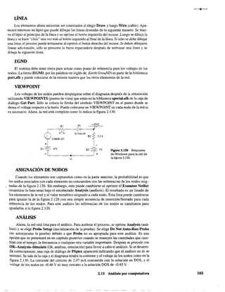 LÍNEA
Los elementos ahora necesitan ser conectados al elegir Draw y luego Wire (cable). Apa-
recerá entonces un lápiz que puede dibujar las líneas deseadas de la siguiente manera. Se muev
ve el lápiz al principio de la línea y se oprime el botón izquierdo del mouse. Luego se dibuja la
línea y se hace "click" una vez más al botón izquierdo al final de la línea. Si sólo se debe dibujar
una línea. el proceso puede terminarse al oprimir el botón derecho del mouse. Si deben dibujarse
líneas adicionales, sólo se presiona la barra espaciadora después de terminar una línea y se
dibuja la siguiente línea.
EGND
El sistema debe tener tierra para actuar como punto de referencia para los voltajes de los
nodos. La tierra (EGND, por las palabras en inglés de: Earth GrouND) es parte de la biblioteca
port.slb y puede colocarse de la misma manera que los otros elementos de la red.
VIEWPOINT
Los voltajes de los nodos pueden desplegarse sobre el diagrama después de la simulación
utilizando VIEWPOINTS (puntos de vista) que están en la biblioteca special.slb de la caja de
diálogo Get Parto Sólo se coloca la flecha del símbolo VIEWPOINT en el punto donde se
desea el voltaje respecto a la tierra. Puede colocarse un VIEWPOINT en cada nodo de la red si
es necesario. Ahora. la red está completa como lo indica la figura 2.130.
RI DI
~
4.7k
: 2.066E-ú3
DIN4148
-.4542
R2 2.2 k
1-
-'-
El -==-- lüV E2 ---==- 5V
-TL-____~.------~~
+
ASIGNACIÓN DE NODOS
Figura 2.130 Respuesta
de Windows para la red de
la figura 2.126.
Cuando los elementos son capturados como en la parte anterior. la probabilidad es que
los nodos asociados con cada elemento no concuerden con las referencias de los nodos asig-
nadas de la figura 2.126. Sin embargo, esto puede cambiarse al oprimir el Examine Netlist
(examinar la lista neta) bajo el encabezado Analysis (análisis). El resultado es un listado de
los elementos de la red y el valor numérico asignado a cada nodo. Esta lista puede cambiarse
para igualar la de la figura 2.126 con una simple secuencia de inserciónlborrado para cada
referencia de los nodos. Para este análisis las referencias de los nodos se cambiaron para
igualarlas a la figura 2.126.
ANÁLISIS
Ahora. la red está lista para el análisis. Para acelerar el proceso, se oprime Analysis (aná-
lisis) y se elige Probe Setup (irticialización de la prueba). Se elige Do Not Auto-Run Probe
(no autoejecutar la prueba) debido a que Probe no es apropiada para este análisis. Es una
opción que se presentará en un capítulo posterior cuando se manejen las cantidades que cam-
bian con el tiempo, la frecuencia o cualquier otra variable importante. Después se procede con
OK-Analysis-Simulate (Ok,análisis, simulación) para llevar a cabo el análisis. Si se desarro-
lla correctamente, una caja de diálogo de PSpice aparecerá indicando que el análisis en de se
terminó. Se sale de la caja y el diagrama tendrá la corriente y el voltaje de los nodos como en la
figura 2.130. La corriente del circuito de 2.07 mA concuerda con la solución en DOS, y el
voltaje de los nodos en -{).46 Ves muy cercano a la solución DOS de -{).45 V.
2.13 Análisis por computadora 103
 