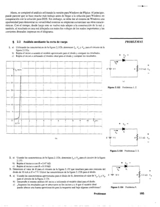 Ahora, se completó el análisis utilizando la versión paraWindows de PSpice.Al principio,
puede parecer que se hace mucho más trabajo antes de llegar a la solución para Windows en
comparación con la solución para DOS. Sin embargo, se debe dar al sistema de Windows una
oportunidad para demostrar su versatilidad mientras se empiezan a examinar sus otras caracte-
rísticas. Con el tiempo, desde luego uno se vuelve más adepto a la construcción de la red: y
también, el resultado es una red dibujada con todos los voltajes de los nodos importantes y las
corrientes deseadas impresas en el diagrama.
I1
I
1
,
I
§ 2.2 Análisis mediante la recta de carga
1. a) Utilizando las características de la figura 2; 132b. determine ID' VD YVR, para el circuito de la
figura 2.132a.
b) Repita el inciso a usando el modelo aproximado para el díodo y compare los resultados.
e) Repita el inciso a utilizando el modelo ideal para el diodo y compare los resultados.
I
i 1 I 1 ¡ I I 1
: 1
, , I
!
i
1 i!
,
,
1 I , ,
¡D(mA) I ,
i ¡ I
¡
,
! ! !
, 1
, : 1
i
1
,
I1-30 , ,
I
,

~25 !
, , , ,
I I ¡
! I !
I
, ,
i
~20
! !
¡ I ! 1
1 ,
j
1
i !
I .!

1 _ ,_ i5
, ,
i
,
I
1
•
I
1
! I
if-- 1O
, ,
I i I 1 ,
1 1 1
,
1
I
,
1,
I5

,
I
,
¡ 1
I !
¡
, 1
i i
,
,,
I
A I
i I ,
,
O
I 1 2 3 4 5 6 7
" 9 10 V~(V)
I I
I
I
1 1 ,
IO.7V
!
¡
! i, 1 ,
I 1 ,
rb)
2. a) Usando las características de la fIgura 2.132b, detennine JD YVD para el circuito de la figura
2.133.
b) Repita el inciso a con R == 0.47 kQ.
c) Repita el inciso a con R == 0.18 ka.
3. Determine el valor de R para el circuito de la figura 2.133 que resultará para una corriente del
diodo de 10 mA si E:; 7 V. Utilice las características de la figura 2.132b para el diodo.
4. a) Usando las características aproximadas para el diodo de Si. detennine el valor de V0.10 YVR,
para el circuito de la figura 2.134.
b) Desarrolle el mismo análisis del inciso lA utilizando el modelo ideal para el diodo.
e) ¿Sugieren los resultados que se obtuvieron en los incisos a y b que el modelo ideal
puede ofrecer una buena aproximación para la respuesta real bajo algunas condiciones?
Problemas
PROBLEMAS
R
ro)
Figura 2.132 Problemas 1.2.
I~
E T5v
L______-'
Figura 2.133 Problemas 2. 3.
+ VD
s,
Figura 2.134 Problema 4.
R
+
O.33kQ "R
+
+
2.2 ka v'"
105
 