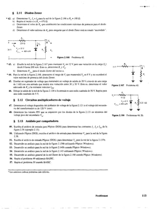 § 2.Il Diodos Zener
* 42. a) Determinar VL,IL e IR para la red de la figura 2.166 siRL= ISOn.
b) RepitaelincisoasiRL
=4700.
e) Determine el valor de RL
que establecerá las condiciones máximas de potencia para el diodo
Zener.
d) Detennine el valor mínimo de RL
para asegurar que el diodo Zener está en estado ·'encendido".
+ - IR
R,
220 Q
Vi':::: 10 V
P2m" = 400 mW
Vf.
Figura 2.166 Problema 42.
*43. a) Diseñe la red de la figura 2.167 para mantener V[ en 12 V para una variación en la carga (lL)
desde Ohasta 200 mA. Esto es, determine Rs y Vz.
b) Determine P2
m
", para el diodo Zener del inciso a.
*44. Para la red de la figura 2.168, determine el rango de Vi que mantendrá VL en 8 V Yno excederá el
valor máximo de potencia del diodo Zener.
45. Diseñar un regulador de voltaje que mantendrá un voltaje de salida de 20 V a través de una carga
de 1 kQ con una entrada que tendrá una variacíón entre 30 y 50 V. Esto es. determine el valor
adecuado de Rs y la corriente máxima IZM '
46. Dibuje la salida de la red de la figura 2.120 si la entrada es una onda cuadrada de 50 V. Repita para
una onda cuadrada de S-v.
§ 2.12 Circuitos multiplicadores de voltaje
47. Determine el voltaje disponible del doblador de voltaje de la figura 2.121 si el voltaje del secunda-
rio del transfonnador es de 120 V (rrns).
48. Detennine los valores PIV que se requieren por los diodos de la figura 2.121 en téI1Ilinos del
voltaje pico del secundario Vm
.
§ 2.13 Análisis por computadora
49. Escriba el archivo de entrada para PSpice (DOS) para detenninar las corrientes 1).12 e 1m de la
figura 2.36 (ejemplo 2.15).
50. Utilizando PSpice (DOS), escriba el archivo de entrada para determinar Vo para la red de la figura
2.38.
51. Escriba el archivo de entrada PSpice (DOS), para determinar Vo para la red de la figura 2.137b.
52. Desarrolle un análisis para la red de la figura 2.l36b utilizando P$pice (Windows).
53. Desarrolle un análisis para la red de la figura 2.140b usando PSpice (Windows).
54. Desarrolle un análisis para la red de la figura 2.143 utilizando PSpice (Windows).
55. Desarrolle un análisis general de la red Zener de la figura 2.168 usando PSpice (Windows).
56. Repita el problema 49 utilizando BASIC.
57. Repita el problema 50 usando BASIC.
,. Los asteriscos indican problemas más difíciles.
Problemas
1....
figura 2.167 Problema 43.
91 Q
Vz = 8 V
P Zm" =400rn'W'
0.22 kQ
,Figura 2.168 Problemas 44, 55.
113
 