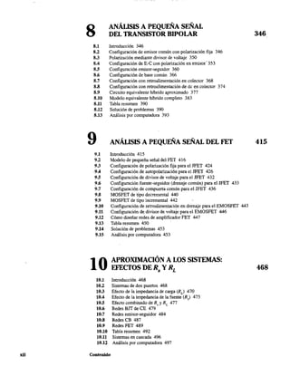 xii
8 ANÁLISIS A PEQUEÑA SEÑAL
DEL TRANSISTOR BIPOLAR
8.1 Introducción 346
8.2 Configuración de emisor común con polarización fija 346
8.3 Polarización mediante divisor de voltaje 350
8.4 Configuración de E-C con polarización en emisor· 353
8.5 Configuración emisor-seguidor 360
8.6 Configuración de base común 366
8.7 Configuración con retroalimentación en colector 368
8.8 Configuración con retroalimentación de dc en colector 374
8.9 Circuito equivalente híbrido aproximado 377
8.10 Modelo equivalente híbrido completo 383
8.11 Tabla resumen 390
8.12 Solución de problemas 390
8.13 Análisis por computadora 393
9 ANÁLISIS A PEQUEÑA SEÑAL DEL FET
9.1 Introducción 415
9.2 Modelo de pequeña señal del FET 416
9.3 Configuración de polarización fija para el IFET 424
·9A Configuración de autopolarización para el JFET 426
9.5 Configuración de divisor de voltaje para el JFET 432
9.6 Configuración fuente-seguidor (drenaje común) para el JFET 433
9.7 Configuración de compuerta común para el JFET 436
9.8 MOSFET de tipo decremental 440
9.9 MOSFET de tipo incremental 442
9.10 Configuración de retroalimentación en drenaje para el EMOSFET 443
9.11 Configuración de divisor de voltaje para el EMOSFET 446
9.12 Cómo diseñar redes de amplificador FET 447
9.13 Tabla resumen 450
9.14 Solución de problemas 453
9.15 Análisis por computadora 453
10 APROXIMACIÓN A LOS SISTEMAS:
EFECTOS DE Rs y RL
10.1 Introducción 468
10.2 Sistemas de dos puertos 468
10.3 Efecto de la impedancia de carga (RJ 470
lOA Efecto de la impedancia de la fuente (R,) 475
10.5 Efecto combinado de R, YRL 477
10.6 Redes BIT de CE 479
10.7 Redes emisor-seguidor 484
10.8 Redes CB 487
10.9 Redes FET 489
10.10 Tabla resumen 492
10.11 Sistemas en cascada 496
lU2 Análisis por computadora 497
Contenido
346
415
468
 