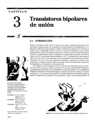 CAPÍTULO
f3
Los inventores del primer
transistor en los BeU Laborato-
ries: doctor WiIliam Shockley
(sentado); doctor John Bardeen
(izquierda); doctor Walter H.
Brattain. (Cortesía de los archivos
AT&T.)
Dr. Shockley Nació en: Londres.
Inglaterra, 1910
PhD Harvard, 1936
Dr. Bardeen Nació en: Madison.
Wisconsin, 1908
PhD Princeton. 1936
Dr. Brattain Nació en: Amoy, China,
1902
PhD Universidad de
Minnesota. 1928
Todos compartieron el Premio Nobel en
1956 por esta contribución.
114
Transistores bipolares
de unión
3.1 INTRODUCCIÓN
Durante el periodo de 1904 a 1947, el bulbo fue, sin duda, el dispositivo electrónico más
interesante y también el que más se desarrolló. El diodo de bulbo fue introducido por J. A.
Fleming en 1904. Poco tiempo después, en 1906, Lee De Forest le añadió un tercer elemento al
diodo al vacío, denominado rejilla de control, lo cual dio por resultado el triodo, primer
amplificador de su género. En los años subsecuentes, la radio y la televisión ofrecieron un gran
estímulo a la industria de los bulbos. La producción se incrementó,de cerca de un millón de
bulbos en 1922 a .cien millones aproximadamente en 1937. A principio de los años treinta el
tubo de vacío de cuatro y cinco elementos cobró gran importancia en la industria de los tubos
electrónicos al vaCÍo. En los años siguientes la industria se convirtió en una de las más
importantes y se lograron rápidos avances en el diseño. técnicas de manufactura. aplicaciones
de alta potencia y alta frecuencia y la miniaturización.
Sin embargo, el 23 de diciembre de 1947, la industria de la electrónica registró la apari-
ción de un nuevo campo de interés y desarrollo. Fue esa tarde cuando Walter H. Brattain y
Joseph Bardeen demostraron la acción amplificadora del primer transistor en la compañía Bell
Telephone Laboratories. El transistor original (un transistor de punto de contacto) se muestra
en la figura 3.1. Las ventajas de este dispositivo de estado sólido de tres terminales respecto al
bulbo se manifestaron de inmediato: era más pequeño y ligero, no tenía requerimientos de
Figura 3.1 El primer transistor. (Cortesía BeU Telephone Laboratories.)
 
