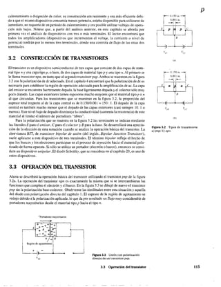 calentamiento o disipación de calor, su construcción era resistente y era más eficiente debi-
do a que el mismo dispositivo consumía menos potencia, estaba disponible para utilizarse de
inmediato, no requería de un periodo de calentamiento y era posible utilizar voltajes de opera-
ción más bajos. Nótese que, a partir del análisis anterior, en este capítulo se aborda por
primera vez el análisis de dispositívos con tres o más terminales_ El lector encontrará que
todos los amplificadores (dispositivos que incrementan el voltaje, la corriente o nivel de
potencia) tendrán por lo menos tres terminales, donde una controla de flujo de las otras dos
terminales.
3.2 CONSTRUCCIÓN DE TRANSISTORES
El transistor es un dispositivo semiconductor de tres capas que consiste de dos capas de mate-
rial tipo n y una capa tipo p, o bien, de dos capas de material tipo p y una tipo n. Al primero se
le llama transistor npn, en tanto que al segundo transistor pnp.Ambos se muestran en la figura
3.2 con la polarización de de adecuada. En el capítulo 4 encontrará que la polarización de de es
necesaria para establecer la región de operación adecuada para la amplificación de ac. La capa
del emisor se encuentra fuertemente dopada. la base ligeramente dopada y el colector sólo muy
poco dopado. Las capas exteriores tienen espesores mucho mayores que el material tipo pon
al que circundan. Para los transistores que se muestran en la fIgura 3.2, la proporción del
espesor total respecto al de la capa central es de 0.150/0.001 = 150: 1. El dopado de la capa
central es también mucho menor que el dopado de las capas exteriores (casi siempre 10: 1 o
menos). Este nivel bajo de dopado disminuye la conductividad (aumenta la resistencia) de este
material al limitar el número de portadores "libres".
Para la polarización que se muestra en la figura 3.2 las terminales se indican mediante
las literales E para el emisor, e para el colector yB para la base. Se desarrollará una aprecia-
ción de la elección de esta notación cuando se analice la operación básica del transistor. La
abreviatura BJT, de transistor bipolar de unión (del inglés, Bipolar Junction Transistor),
suele aplicarse a este dispositivo de tres terminales. El término bipolar refleja el hecho de
que los huecos y los electrones participan en el proceso de inyección hacia el material pola-
Ilzado de forma opuesta. Si sólo se utiliza un portador (electrón o hueco), entonces se consi-
dera un dispositivo unipolar. El diodo Schottky, que se considera en el capítulo 20, es uno de
estos dispositivos.
3.3 OPERACIÓN DEL TRANSISTOR
Ahora se describirá la operación básica del transistor utilizando el transistor pnp de la figura
3.2a. La operación del transistor npn es exactamente la. misma que sí se intercambiaran las
funciones que cumplen el electrón y el hueco. En la figura 3.3 se dibujó de nuevo el transistor
pnp sin la polarización base-colector. Obsérvense las similitudes entre esta situación y aquella
del diodo con polarización directa del capítulo l. El espesor de la región de agotamiento se
redujo debido a la polarización aplicada, lo que da por resultado un flujo muy considerable de
portadores mayoritarios desde el material tipo p hacia el tipo n.
+Portadores mayoritarios
•+- + +
E +-+-
-:-....+ p-+ +-
+-+- + +-
+/_B
Región de agotamiento
+ 1, -
l' FIgura 3.3 Unión con polarización
d.irecta de un transistor pnp.
3.3 Operación del transistor
rO,150l"l
0.001 itl.
~I r--
E p p e
B
(a)
r0.150I"l
0.001 in.
~II-
E n n e
(b)
Figura 3.2 Tipos de transístores:
a) pnp; b) npn.
115
p
 