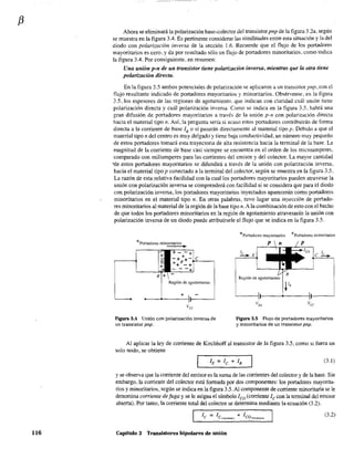 f3
116
Ahora se eliminará la polarización base-colector del transistorpnp de la figura 3.2a, según
se muestra en la figura 3.4. Es pertinente considerar las similitudes entre esta situación y la del
diodo con polarización inversa de la sección 1.6. Recuerde que el flujo de los portadores
mayoritarios es cero, y da por resultado sólo un flujo de portadores minoritarios. corno indica
la figura 3.4. Por consiguiente. en resumen:
Una unión p-n de un transistor tiene polarización inversa, mientras que la otra tiene
polarización directa.
En la figura 3,5 ambos potenciales de polarización se aplicaron a un transistor pnp, con el
flujo resultante indicado de portadores mayoritarios y minoritarios. Obsérvense, en la figura
3.5, los espesores de las regiones de agotamiento, que indican con claridad cuál unión tiene
polarización directa y cuál polarización inversa. Como se indica en la figura 3.5, habrá una
gran difusión de portadores mayoritarios a través de la unión p~n con polarización directa
hacia el material tipo n. Así, la pregunta sería si acaso estos portadores contribuirán de forma
directa a la corriente de base lB o si pasarán directamente al material tipo p. Debido a que el
material tipo n del centro es muy delgado y tiene baja conductividad. un número muy pequeño
de estos portadores tomará esta trayectoria de alta resistencia hacia la tenninal de la base. La
magnitud de la corriente de base casi siempre se encuentra en el orden de los microamperes.
comparado con miliamperes para las corrientes del emisor y del colector. La mayor cantidad
'"de estos portadores mayoritarios se difundirá a través de la unión con polarización inversa,
hacia el material tipo p conectado a la terminal del colector, según se muestra en la figura 3.5.
La razón de esta relativa facilidad con la cual los portadores mayoritarios pueden atravesar la
unión con polarización inversa se comprenderá con facilidad si se considera que para el diodo
con polarización inversa, los portadores mayoritarios inyectados aparecerán como portadores
minoritarios en el material tipo n. En otras palabras, tuvo lugar una inyección de portado-
res minoritarios al material de la región de la base tipo n.A la combinación de esto con el hecho
de que todos los portadores minoritarios en la región de agotamiento atravesarán la unión con
polarización inversa de un diodo puede atribuírsele el flujo que se indica en la figura 3.5.
+Ponadores minoritarios
•
Región de agotamiento
+
Figura 3.4 Unión con polarización inversa de
un transistor pnp.
+Portadores mayoritarios +Portadores minoritarios
Región de agotamiento
Figura 3.5 Flujo de portadores mayoritarios
y minoritarios de un transistor pnp.
Al aplicar la ley de corriente de Kirchhoff al transistor de la figura 3.5, como si fuera un
solo nodo, se obtiene
(3.1)
y se observa que la corriente del emisor es la suma de las corrientes del colector y de la base. Sin
embargo, la corriente del colector está fonnada por dos componentes: los portadores mayorita-
rios y minoritarios, según se indica en la figura 3.5. Al componente de corriente minoritaria se le
denomina corriente de fuga y se le asigna el símbolo leo (corriente le con la tenninal del emisor
abierta). Por tanto, la corriente total del colector se detennina mediante la ecuación (3.2).
(3.2)
Capitulo 3 Transistores bipolares de unión
 