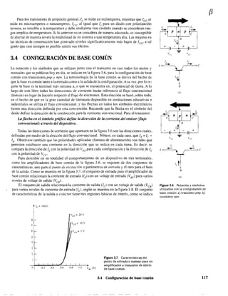 Para los transistores de propósíto general, le se mide en miliamperes, mientras que leo se
mide en microamperes o nanoamperes. leo' al igual que Is para un diodo con polarización
inversa, es sensible a la temperatura y debe analizarse con cuidado cuando se consideren ran-
gos amplios de temperatura. Sí lo anterior no se considera de manera adecuada, es susceptible
de afectar de manera severa la estabilidad de un sistema a una temperatura alta. Las mejoras en
las técnicas de construcción han generado niveles significativamente más bajos de leo' a tal
grado que casi siempre es posible omitir sus efectos.
3.4 CONFIGURACIÓN DE BASE COMÚN
La notación y los símbolos que se utilizan junto Con el transistor en casi todos los textos y
manuales que se publican hoy en dia, se indican en la figura 3.6, para la configuración de base
común con transistores pnp y npn. La tenninologia de la base común se deriva del hecho de
que la base es común tanto a la entrada como a la salida de la configuración. A su vez, por lo re~
guIar la base es la terminal más cercana a, o que se encuentra en, el potencial de tierra. A lo
largo de este libro todas las direcciones de corriente harán referencia al flujo convencional
(huecos) en lugar de hacerlo respecto al flujo de electrones. Esta elección se basó, sobre todo.
en el hecho de que en la gran cantidad de literatura disponible en instituciones educativas e
industriales se utiliza el flujo convencional. y las flechas en todos los simbolos electrónicos
tienen una dirección definida por esta convención. Recuerde que la flecha en el simbolo del
diodo define la dirección de la conducción para la corriente convencional. Para el transistor:
La flecha en el símbolo gráfico define la dirección de la corriente del emisor (flujo
convencional) a través del dispositivo.
Todas las direcciones de corriente que aparecen en la figura 3.6 son las direcciones reales.
definidas por medio de la elección del flujo convencional. Nótese. en cada caso. que IE
= le +
IR' Obsérvese también que las polaridades aplicadas (fuentes de alimentación) son tales que
permiten establecer una corriente en la dirección que se indica en cada rama. Es decir, se
compara la dirección de lE con la polaridad de VEE para cada configuración y la dirección de le
con la polaridad de Vce
Para describir en su totalidad el comportamiento de un dispositivo de tres tenninales.
como los amplificadores de base común de la figura 3.6. se requiere de dos conjuntos de
características, uno para el punto de excitación o parámetros de entrada y el otro para el lado
de la salida. Corno se muestra en la figura 3.7, el conjunto de entrada para el amplificador de
base común relacionará la corriente de entrada (lE) con un voltaje de entrada (VBE) para varios
nIveles de voltaje de salida (VeB)'
El conjunto de salida relacionará la corriente de salida (le) con un voltaje de salida (VeB)
para varios niveles de corriente de entrada (lE)' según se muestra en la figura 3.8. E1 conjunto
de características de la salida o colector tiene tres regiones básicas de interés, como se indica
8
7
6
5
2
Il O.!. OA 0.6
Ir =1'
I "
0.8 1.0 Val-: (V)
figura 3.7 Características del
punto de entrada o manejo para un
amplíficador a transistor de silicio
de base común.
3.4 Configuración de base común
VI./" vcc
1, le
Ea
--.
r'I,~
6
B
lo)
.~
L
B
d+ - +
,
Vu
... I/cc
1,
E 0---"--,.
B
(b)
Figur,l 3.6 Notación y símbolos
utilizados con la configuración de
base común: a) transistor pnp; b)
transistor npn.
117
(3
 