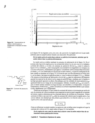 f3
Figura 3.8 Características de
salida o colector para un
amplificador a transistor de base
comú:1.
Figura 3.9 Corriente de saturación
inversa.
lIS
Ir (mA)
, Región activa (área sin sombra)
7 1- 7mA
6 f- 6mA
"'o
-
Ti 5mA
"~5
"Oi~
4 -
'"
4mA
."
"'o 3mA1- .0;,3
'"<>::
2 1- 2mA
1- IE= 1 mA
o L.L I I I IE=O mA I
-1 o 5 10 15 20 Ves (V)
Región de corte
en la figura 3.8: las regiones activa, de corte y de saturación. La región activa es la que suele
utilizarse para los amplificadores lineales (sin distorsión). En particular:
En la región activa la unión base-colector se polariza inversamente, mientras que la
unión emisor-base se polariza directamente.
La región activa se define mediante los arreglos de polarización de la figura 3.6. En el
extremo más bajo de la región activa, la corriente del emisor (IE) es cero; esa es la verdadera
corriente del colector, y se debe a la corriente de saturación inversa leo' como lo señala la
figura 3.8. La corriente leo real es tan pequeña (microamperes) en magnitud si se compara con
la escala vertical de le (miliamperes) que aparece virtualmente sobre la misma línea horizontal
en donde le =O. Las condiciones de circuito que existen cuando lE =Opara la configuración de
base común se muestran en la figura 3.9. La notación que con más frecuencia se utiliza para
lco en los datos y las hojas de especificaciones es, como se indica en la figura 3.9,lCBO. Debido
a las mejoras en las técnicas de fabricación, el nivel de leBo para los transistores de propósito
general (en especial los de silicio) en los rangos de potencia baja y mediana, por lo regular es
tan bajo que puede ignorarse su efecto. Sin embargo, para las unidades de mayor potencia/cBo
aparecerá todavía en el rango de los microamperes. Además, recuerde que ICBO
' así como ls'
para el diodo (ambas corrientes de fuga inversas) son sensibles a la temperatura. A mayores
temperaturas, el efecto de leBo puede convertirse en un factor importante debido a que aumen-
ta muy rápidamente con la temperatura.
Obsérvese en la figura 3.8 que cuando la corriente del emisor se incrementa por arriba de
cero, la corriente del colector aumenta a una magnitud en esencia igual a aquella de la corriente
del emisor, según se detennina por las relaciones básicas de corriente en el transistor. Nótese
asimismo el efecto casi nulo de VeB sobre la corriente del.colector para la región activa. Las
curvas indican con claridad que una primera aproximación a la relación entre lEe Icen la
región activa está especificada por
(3.3)
Como se infiere por su propio nombre, la región de corte se define como la región en la que la
corriente del colector es OA, según indica la figura 3.8. Así también:
En la región de corte, tanto la unión base-colector como la unión emisor-base de un
transistor tienen polarización inversa.
Capítulo 3 Transistores bipolares de unión
 
