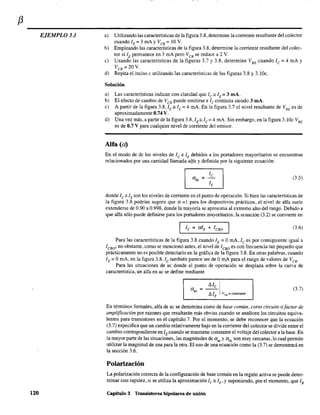 f3
EJEMPLO 3.1
120
a) Utilizando las características de la figura 3.8. determine la corriente resultante del colector
cuando lE = 3 mAy VeB = 10 V.
b) Empleando las características de la figura 3.8, determine la corriente resultante del colec-
tor si lE pennanece en 3 mA pero V CS se reduce a 2 V.
e) Usando las características de la figuras 3.7 y 3.8, determine VBE cuando le = 4 mA y
VeB =20V.
d) Repita el inciso e utilizando las características de las figuras 3.8 y 3.lOc.
Solución
a) Las características indican con claridad que le'= IE= 3 mA.
b) El efecto de cambio de VeB puede omitirse e le continúa siendo 3 mA.
c) A partir de la figura 3.8, IE'= le = 4 mA. En la figura 3.7 el nivel resultante de VBE es de
aproximadamente 0.74 V.
d) Una vez más, a partir de la figura 3.8,1,," le= 4 mA. Sin embargo, en la figura 3.lOc VBE
es de 0.7 V para cualquier nivel de corriente del emisor.
Alfa (a)
En el modo de dc los niveles de le e lE debidos a los portadores mayoritarios se encuentran
relacionados por una cantidad llamada alfa y definida por la siguiente ecuación:
(3.5)
donde le elE son los niveles de corriente en el punto de operación. Si bien las características de
la figura 3.8 podrían sugerir que a =1 para los dispositivos prácticos, el nivel de alfa suele
extenderse de 0.90 a 0.998, donde la mayoría se aproxima al extremo alto del rango. Debido a
que alfa sólo puede definirse para los portadores mayoritarios, la ecuación (3.2) se convierte en
I le =alE + leBO (3.6)
Para las características de la figura 3.8 cuando lE::::: OmA, le es por consiguiente igual a
ICBO ; no obstante, como se mencionó antes, el nivel de Icso es con frecuencia tan pequeño que
prácticamente no es posible detectarlo en la gráfica de la figura 3.8. En otras palabras, cuando
lE=' OmA, en la figura 3.8, le también parece ser de O mA para el rango de valores de VCB'
Para las situaciones de ac donde el punto de operación se desplaza sobre la curva de
característica, un alfa en ac se define mediante
(He Ia =--
" AlE VCB :: constante
(3.7)
En ténninos fonnales, alfa de ac se denomina como de base común, corto circuito o factor de
amplificación por razones que resultarán más obvias cuando se analicen los circuitos equiva-
lentes para transistores en el capítulo 7. Por el momento, se debe reconocer que la ecuación
(3.7) especifica que un cambio relativamente bajo en la corriente del colector se divide entre el
cambio correspondiente en lE cuando se mantiene constante el voltaje del colector a la base. En
la mayor parte de las situaciones, las magnitudes de aac y adc son muy cercanas, lo cual pennite
utilizar la magnitud de una para la otra. El uso de una ecuación como la (3.7) se demostrará en
la sección 3.6.
Polarización
La polarización correcta de la configuración de base común en la región activa se puede deter-
minar con rapidez, si se utiliza la aproximación Ic : IE,y suponiendo, por el momento, que lB
Capítulo 3 Transistores bipolares de unión
 