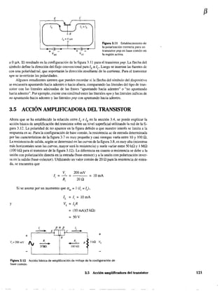 E
+
e
figura 3.11 Establecimiento de
la polarización correcta para un
transistor pnp en base común en
la región activa.
'" O IlA. El resultado es la configuración de la figura 3.11 para el transistor pnp. La flecha del
símbolo define la dirección del flujo convencional para lE == le Luego se insertan las fuentes de
con una polaridad tal, que soportarán la dirección resultante de la corriente. Para el transistor
npn se invertiráo las polaridades.
Algunos estudiantes sienten que pueden recordar si la flecha del símbolo del dispositivo
se encuentra apuntando hacia adentro o hacía afuera. comparando las literales del tipo de tran-
sistor con las literales adecuadas de las frases "apuntando hacia adentro" o "no apuntando
hacia adentro". Por ejemplo, existe una similitud entre las literales npn y las literales itálicas de
no apuntando hacia adentro y las literales pnp con apuntando hacia adentro.
3.5 ACCIÓN AMPLIFICADORA DEL TRANSISTOR
Ahora que se ha establecido la relación entre le e lE en la sección 3.4, se puede explicar la
acción básica de amplificación del transistor sobre un nivel superficial utilizando la red de la fi-
gura 3.12. La polaridad de no aparece en la figura debido a que nuestro interés se limita a la
respuesta en ac. Para la configuración de base 'común, la resistencia ac de entrada determinada
por las características de la figura 3.7 es muy pequeña y casi siempre varía entre 10 y 100 Q.
La resistencia de salida, según se detenninó en las curvas de la figura 3.8, es muy alta (mientras
más horizontales sean las curvas, mayor será la resistencia) y suele varíar entre 50 kQ Y 1 MQ
(100 kQ para el transistor de la figura 3.12). La diferencia en cuanto a resistencia se debe a la
unión con polarización directa en la entrada (base-emisor) y a la unión con polarización inver-
sa en la salida (base-colector). Utilizando un valor común de 20 Q para la resistencia de entra-
da, se encuentra que
V.
1 =
,
,
Ri
=
200mY
20Q
= lOmA
Si se asume por un momento que aac ;;; 1 (le;;; le)'
y
1,
- E
+ I
Vi:: 200 mV R
I¡ ---'--+
I
20Xu
-
IL = li = 10 mA
v.L = ILR
= (10 mA)(5 ill)
=50Y
pnp 1,
e ---+-
B
R,
- R 5 k!l
lOQkQ
+
V,
Figura 3.12 Acción básica de a.mplificación de voltaje de la configuración de
base común.
3.5 Acción amplificadora del transistor
f3
121
 