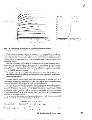 /c(mA)
6
(Región de saturación) 5
31!~_"",~--:::--.--~_=--=_30-,~A_____
(R¡:glón activa)
2~~=:~::::::::::::::::::::~2~0~~~A~___
10 ¡.LA
100
90
80
70
60
50
40
30
20
10
.Vn,=!V
.va=JOv
o 5 10 5 o 0.2 0.4 0.6 0.8 l.0
lao =f3/C80
(Región de corte)
(al
Figura 3.14 Características de un transistor de silicio en la configuración de emisor
común: a) características del colector; b) características de la base.
Obsérvese que en las características de la figura 3J 4 la magnitud de lB se indica en
microamperes, comparado con los miliamperes de le- Considere también que las curvas de lB
no son tan horizontales como las que se obtuvieron para lEen la configuración de base común,
10 cual indica que el voltaje del colector al emisor tendrá influencia sobre la magnitud de la
corriente del colector.
La región activa para la configuración del emisor común es la parte del cuadrante superior
derecho que tiene mayor linealidad, es decir. la región en la que las curvas para lB son casi
rectas e igualmente espaciadas. En la figura 3.l4a, esta región existe a la derecha de la línea
punteada en VCt.; y por arriba de la curva para lB igual a cero. La región a la izquierda de
VCE,,,, se denomi~a región de saturación.
En la región activa de un amplificador de base común la unión del colector-base se
encuentra polarizada inversamente, mientras que la unión base-emisor se encuentra
polarizada directamente.
Recuerde que estas son las mismas condiciones que existieron en la región activa de la
configuración de base común. La región activa de la configuración de emisor común se puede
emplear también para la amplificación de volt~ie. corriente o potencia.
La región de corte para la configuración de emisor común no está tan bien definida como
para la configuración de base común. Obsérvese en las características del colector de la figura
3.14 que le no es igual a cero cuando lB es cero. Para la configuración de base común, cuando
la corriente de entrada lE fue igual a cero, la corriente del colector fue igual sólo a la corriente
de saturación inversa leo' de tal forma que en la curva lE = OYel eje de los voltajes fue uno
para todos los propósitos prácticos.
La razón de esta diferencia en las características del colector puede obtenerse a través del
manejo adecuado de las ecuaciones (3.3) y (3.6). Es decir,
La sustitución da
Volviendo a arreglar da:
Ecuación (3.6): le = aló ~leBo
Ecuación (3.3): le = m.lc + lB) + leBo
+
I CBO
I - a
(3.8)
3.6 Configuración de emisor común
(b)
f3
V8E (V)
123
emisor común
 