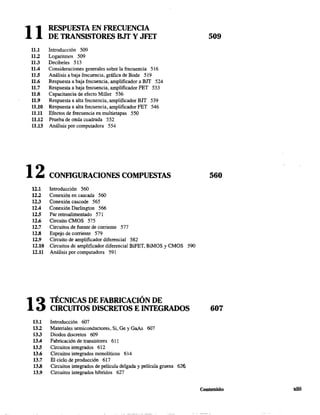 11 RESPUESTA EN FRECUENCIA
DE TRANSISTORES BJT Y JFET
11.1 Introducción 509
11.2 Logaritmos 509
11.3 Decibeles 513
11.4 Consideraciones generales sobre la frecuencia 516
11.5 Análisis a baja frecuencia, gráfica de Bode 519
11.6 Respuesta a baja frecuencia, amplificador a BIT 524
11.7 Respuesta a baja frecuencia, amplificador FET 533
11.8 Capacitancia de efecto MiIler 536
11.9 Respuesta a alta frecuencia, amplificador BJT 539
11.10 Respuesta a alta frecuencia, amplificador FET 546
11.11 Efectos de frecuencia en multietapas 550
11.12 Prueba de onda cuadrada 552
11.13 Análisis por computadora 554
509
12 CONFlGURACIONES COMPUESTAS 560
12.1
12.2
12.3
12.4
12.5
12.6
12.7
12.8
12.9
12.10
12.11
13
Introducción 560
Conexión en cascada 560
Conexión cascade 565
Conexión Darlington 566
Par retroalimentado 571
Circuito CMOS 575
Circuitos de fuente de corriente 577
Espejo de corriente 579
Circuito de amplificador diferencial 582
Circuitos de amplificador diferencial BiFET, BiMOS y CMOS 590
Análisis por computadora 591
TÉCNICAS DE FABRICACIÓN DE
CIRCUITOS DISCRETOS E INTEGRADOS
13.1 Introducción 607
13.2 Materiales semiconductores, Si, Ge y GaAs 607
13.3 Diodos discretos 609
13A Fabricación de transistores 611
13.5 Circuitos integrados 612
13.6 Circuitos integrados monolíticos 614
13.7 El ciclo de producción 617
13.8 Circuitos integrados de película delgada y película gruesa 626
13.9 Circuitos integrados híbridos 627
607
Contenido xiii
 