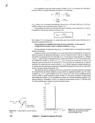 f3
Si se considera el caso que recién se analizó, donde lB;;;; OA, Yse sustituye un valor típico
como de 0.996, la corriente resultante del colector es la siguiente:
le =
a(OA) le80
+
l-a - 0.996
leBo
= 2501eBo
0.004
Si leso fuera 1,uA.la corriente resultante del colector con lB =OA sería 250(1 ,uA) =0.25 mA,
según se refleja en las características de la figura 3.14.
Como referencia futura, a la corriente del colector definida con la condición lB = O /lA se
le asignará la notación que indica la ecuación (3.9).
= leBo I (3.9)
I - a1/,=0""
En la figura 3.15 se demuestran las condiciones para esta corriente recién definida con su
dirección asignada de referencia.
Para propósitos de amplificación lineal (la menor distorsión), el corte para la
configuración de emisor común se definirá mediante le = ICEO'
En otras palabras, la región por abajo de lB = OJ1A debe evitarse si se requiere una señal de
salida sin distorsión.
Cuando se utiliza como interruptor en el circuito lógico de una computadora, un transistor
tc;nd.rá dos puntos de operación interesantes: uno en la región de corte y otro en la región de
saturación. La condición ideal de corte debe ser le = OmA para el voltaje elegido VeE. Debido
a que lCEO suele ser bajo en magnitud para los materiales de silicio, el corte existirá para fines
de conmutación cuando lB = OJ1A o lc = ICEO,pero sólo para los transistores de silicio. Sin
embargo, para los transistores de germanio, el corte para fines de conmutación se definirá
mediante las condiciones que existan cuando lc = ICBO. Dicha condición se puede obtener, por
10 regular, para los transistores de germanio mediante la polarización inversa de la unión base-
emisor, con unas cuantas décimas de volt.
Recuerde que para la configuración de base común se hizo una aproximación al conjunto
de características de entrada mediante un equivalente de segmentos lineales, que dio como
resultado VBE
= 0.7 V para cualquier nivel de lE mayor que O mA. Para la configuración de
emisor común se puede recurrir al mismo método, lo cual da por resultado el equivalente
aproximado de la figura 3.16. El resultado da sustento a la conclusión anterior respecto a que
para un transistor "encendido" o activo, el voltaje de la base-emisor es de 0.7 V. En este caso,
el voltaje está fijo para cualquier nivel de corriente de base.
/B (pA)
100
90
80
70
60
50
40
30
20
10
Figura 3.15 Condiciones de cir<:uito relativos
a ¡CEO.
O 0.2 0.4 0.6 1 0.8
0.7 V
Figura 3.16 Equivalente de segmentos
lineales para las características del
diodo de la figura 3.14b.
124 Capítulo 3 Transistores bipolares de unión
 
