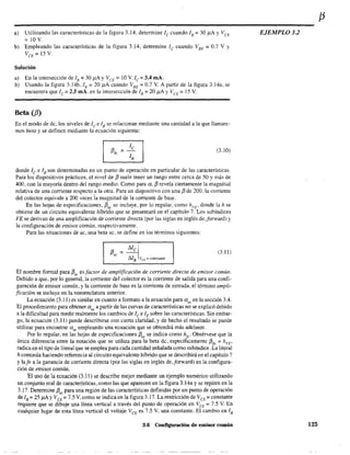 a) Utilizando las características de la figura 3.14, determine le cuando lB ~ 30 /lA YVeE
~lOV.
b) Empleando las características de la figura 3.14, determine le cuando V" ~ 0.7 V Y
VeE~ 15 V.
Solución
a) En la intersección delB =30 /lA YVCE =10 V.lc =3.4 mA.
b) Usando la figura 3.14b.IB
~ 20 /lA cuando VBE ~ 0.7 V. A partir de la figura 3.14a. se
encuentra que IC =2.5 mA. en la intersección de lB =20 /lA YVCE =1S V.
Beta (JJ)
En el modo de de, los niveles de le e lB se relacionan mediante una cantidad a la que llamare-
mos beta y se defmen mediante la ecuación siguiente:
(3.10)
donde le e lB son determinadas en un punto de operación en particular de las características.
Para los dispositivos prácticos, el nivel de f3 suele tener un rango entre cerca de 50 y más de
400, con la mayoría dentro del rango medio. Como para a, f3 revela ciertamente la magnitud
relativa de una corriente respecto a la otra. Para un dispositivo con una f3 de 200, la corriente
del colector equivale a 200 veces ia magnitud de la corriente de base.
En las hojas de especificaciones, f3dc
se incluye, por lo regular, como hFE
, donde la h se
obtiene de un circuito equivalente híbrido que se presentará en el capítulo 7. Los subíndices
FE se derivan de una amplificación de corriente directa (por las siglas en inglés de,jorward) y
la configuración de emisor común, respectivamente.
Para las situaciones de ac, una beta ac. se define en los términos siguíentes:
(3.11)
El nombre formal para f3ac es factor de amplificación de corriente directa de emisor común.
Debido a que, por lo general, la corriente del colector es la comente de salida para una confi-
guración de emisor común, y la corriente de base es la corriente de entrada, el término ampli-
ficación se incluye en la nomenclatura anterior.
La ecuación (3.11) es similar en cuanto a formato a la ecuación para a¡¡C en la sección 3.4.
El procedimiento para obtener lX
ac
a partir de las curvas de características no se explicó debido
a la dificultad para medir realmente los cambios de le elE sobre las características. Sin embar-
go, la ecuación (3.11) puede describirse con cierta claridad, y de hecho el resultado se puede
utilizar para encontrar aac empleando una ecuación que se obtendrá más adelante.
Por lo regular, en las hojas de especificaciones f3ac se indica como h¡e' Obsérvese que la
única diferencia entre la notación que se utiliza para la beta de, específicamente J3dc
= hFE ,
radica en el tipo de literal que se emplea para cada cantidad señalada como subíndice. La literal
h continúa haciendo referencia al circuito equivalente híbrido que se describirá en el capítulo 7
y lafe a la ganancia de corriente directa (por las siglas en inglés de,jorward) en la configura-
ción de emisor común.
El uso de la ecuación (3.11) se describe mejor mediante un ejemplo numérico utilizando
un conjunto real de características, como las que aparecen en la figura 3.14a y se repiten en la
3.17. Detennine f3ac para una región de las características definidas por un punto de operación
de IB
= 25 /lA YVeE
=7.5 V,como se indica en la figura 3.17. La restricción de VeE =constante
requiere que se dibuje una línea vertical a través del punto de operación en VCE = 7.5 V. En
cualquier lugar de esta línea vertical el voltaje VCE es 7.5 V, una constante. El cambio en lB
3.6 Configuración de emisor común
EJEMPLO 32
125
 