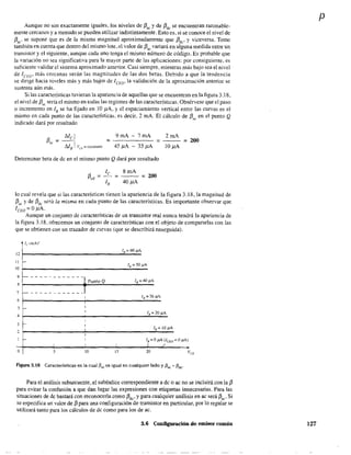 Aunque no son exactamente iguales, los niveles de f3ac
y de f3dc
se encuentran razonable-
mente cercanos y a menudo se pueden utilizar indistintamente. Esto es, si se conoce el nivel de
f3ac
' se supone que es de la misma magnitud aproximadamente que f3dc
' y viceversa. Tome
también en cuenta que dentro del mismo lote, el valor de f3ac
variará en alguna medida entre un
transistor y el siguíente, aunque cada uno tenga el mismo número de código. Es probable que
la variación no sea significativa para la mayor parte de las aplicaciones; por consiguiente, es
suficiente validar el sistema aproximado anterior. Casi siempre, mientras más bajo sea el nivel
de ICEo' más cercanas serán las magnitudes de las dos betas. Debido a que la tendencia
se dirige hacia niveles más y más bajos de lCEO' la validación de la aproxímación anterior se
sustenta aún más.
Si las características tuvieran la apariencia de aquellas que se encuentran en la figura 3.18,
el nivel de f3ac
sería el mismo en todas las regiones de las características. Obsérvese que el paso
o incremento en lB se ha fijado en 10 pA, Yel espaciamiento vertical entre las curvas es el
mismo en cada punto de las características. es decir. 2 mA. El cálculo de {3" en el punto Q
indicado dará por resultado
9mA 7mA 2mA
=----- = 200
45 !lA 35 !lA 10 !lA
Detenninar beta de dc en el mismo punto Q dará por resultado
8mA
= 200
40 !lA
lo cual revela que si las características tienen la apariencia de la figura 3.18, la magnitud de
f3ac y de f3dc será la misma en cada punto de las características. Es importante observar que
ICEO = O!lA.
Aunque un conjunto de características· de un transistor real nunca tendrá la apariencia de
la figura 3.18. ofrecemos un conjunto de características con el objeto de compararlas con las
que se obtienen con un trazador de curvas (que se describirá enseguida).
le (mA)"
12
IB==60,uA
11 r- IB=50)JA
10
9 '-------------
8
Punto Q lB == 40)JA
7 -------------
6
1 JB=)O,UA
5 ¡-- 1
1
IB=20,uA
4
1
3 r- 1
2 1
lB = 10 ,uA
1
1 f- 1 lB = Oj1.A (lCEO == OIJA)
I 1 I ~ /
O 5 JO 15 20
Figura 3.18 Características en la cual f3ac es igual en cualquier lado y f3ac '" f3dc-
Para el análisis subsecuente, el subíndice correspondiente a dc o ac no se incluirá con la f3
para evitar la confusión a que dan lugar las expresiones con etiquetas innecesarias. Para las
situaciones de dc bastará con reconocerla como f3dc
' y para cualquier análisis en ac será {3ac" Si
se especifica un valor de {3 para una configuración de transistor en particular, por 10 regular se
utilizará tanto para los cálculos de dc como para10s de ac.
3.6 Configuración de emisor común
p
127
 