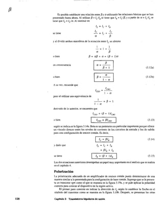 f3
128
Es posible establecer una relación entre 13y a utilizando las relaciones básicas que se han
presentado hasta ahora. Al utilizar 13 =lellB se tiene que lB =lelJ3, y a partir de a =lellE se
tiene que lE = lela. Al sustituir en
lE = le + lB
se tiene
le le
= le +-
a f3
y al dividir ambos miembros de la ecuación entre le se obtiene
1
-:;;;; +-
a f3
o bien f3 = af3 + a = (f3 + l)a
en consecuencia
o bien
A su vez, recuerde que
pero al utilizar una equivalencia de
I a=f3:1 I
a
f3=--
1 - a
=---
1 - a
--=13+1
1 - a
derivado de lo anterior, se encuentra que
leEO = (f3 + 1)leBo
o bien
(3.12a)
(3.12b)
(3.13)
según se indica en la figura 3.14a. Beta es un parámetro en particular importante porque ofrece
un vinculo directo entre los niveles de corriente de los circuitos de entrada y los de salida
para una configuración de emisor común. Es decir,
y dado que
se tiene
lE = le + lB
= f3IB + lB
(3.14)
(3.15)
Las dos ecuaciones anteriores desempeñan un papel muy importante en el análisis que se realiza
en el capítulo 4.
Polarización
La polarización adecuada de un amplificador de emisor común puede determinarse de una
manera similar a la presentada para la configuración de base común. Suponga que se le presen-
ta un transistor npn como el que se muestra en la figura 3.19a, y se pide aplicar la polaridad
correcta para colocar al dispositivo en la región activa.
El primer paso consiste en indicar la dirección de lE según lo establece la flecha en el
símbolo del transistor como se muestra en la figura 3.19b. Después, se presentan las otras
Capítulo 3 Transistores bipolares de unión
 