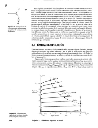 80------1
E
R
Figura 3.21 Configuración de
colector común utilizado para
propósitos de acoplamiento de
impedancia.
Figura 3.22 Definición de la
región lineal (sin distorsión) de
operación para un transistor.
130
En la figura 3.21 se muestra una configuración de circuito de colector común con la resis-
tencia de carga conectada del emisor a la tierra. Obsérvese que el colector se encuentra conec-
tado a la tierra aunque el transistor esté conectado de manera similar a la configuración del
emisor común. Desde un punto de vista de diseño. no se requiere de un conjunto de caracterís-
ticas de colector común para elegir los parámetros del circuito de la figura 3.21. Puede diseñar-
se utilizando las características de emisor común de la sección 3.6. Para todos los propósitos
prácticos, las características de salida para la configuración de colector común son las mismas
que para la configuración de emisor común. Para la configuración de colector común, las
características de salida son una gráfica de lEen función de V EC para un rango de valores de lB·
Por tanto. la corriente de entrada es la misma tanto para las características del emisor común
como para las del colector común. El eje horizontal del voltaje para la configuración del colec-
tor común se obtiene con sólo cambiar el signo del voltaje del colector al emisor de las caracterís-
ticas del emisor común. Por último, existe un cambio casi imperceptible en la escala vertical de
lc de las características de emisor común, si le se reemplaza por lE para las características
de colector común (debido a que a" 1). Para el circuito de entrada de la configuración de
colector común las características básicas de emisor común son suficientes para obtener la
infonnación que se requiere.
3.8 LÍMITFS DE OPERACIÓN
Para cada transistor hay una región de operación sobre las características, las cuales asegura-
rán que no se rebasen los valores máximos y que la señal de salida exhiba una distorsión
mínima. Esta región se definió para las características del transistor de la figura 3.22. Todos los
límites de operacíón para un transistor se definen en la hoja de especificaciones que se descri-
birá en la sección 3.9.
Algunos de los límites de operación se explican por sí.solos, tales como la corriente máxi-
ma: del colector (a la que por lo regular se hace mención normalmente en la hoja de especifica-
ciones como corriente continua del colector) y voltaje máximo del colector al emisor (que a
menudo se ~brevía como V CEO o V(BRlCEO en la hoja de especificaciones). Para el transistor de
la figura 3.22, ICm', se especificó como 50 mA YVCEO como 20 V. La línea vertical relativa a
Región üe
saturación
50 )lA
40
, 40 )lA
30
,
20 1~_________________________________,~,-.~20~)lA~~
lE ... ... ... I
-~--
1O)lA101~______________________~~~
~ __ O.3V
I V
CE ,al
5 10
Región de corte
t 15 20
Capítulo 3 Transistores bipolares de unión
 