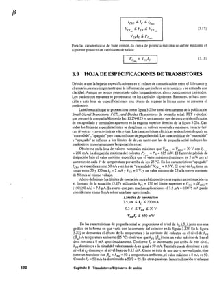 f3
132
lCEO :> lc :> lcm"
VCE :> VCE :> VCE""1 m:1x
(3.17)
Para las características de base común, la curva de potencia máxima se define mediante el
siguiente producto de cantidades de salida:
(3.18)
3.9 HOJA DE ESPECIFICACIONES DE TRANSISTORES
Debido a que la hoja de especificaciones es el enlace de comunicación entre el fabricante y
el usuario, es muy importante que la información que incluye se reconozca y se entienda con
claridad. Aunque no hemos presentado todos los parámetros, ahora conoceremos casi todos.
Los parámetros restantes se presentarán en los capítulos siguientes. Entonces, se hará men-
ción a esta hoja de especificaciones con objeto de repasar la forma como se presenta el
parámetro.
La infonnación que se proporciona como figura 3.23 se tomó directamente de la publicación
Small-Signal Transistors, FETs, and Diodes (Transistores de pequeña señal. FET y diodos)
que preparó la compañía Motorola Inc. EI2N4123 es un transistor npn de uso cuya identificación
de encapsulado y tenninales aparecen en la esquina superior derecha de la figura 3.23a. Casi
todas las hojas de especificaciones se desglosan en valores nominales máximos, característi-
cas térmicas y características eléctricas. Las características eléctricas se desglosan después en
"encendido","apagado" y en características de pequeña señal. Las características de "encendido"
y "apagado" se refieren a los límites de de, en tanto que las de pequeña señal incluyen los
parámetros importantes para la operación en ac.
Obsérvese en la lista de valores nominales máximos que VCEm" =VCEO =30 V con lcm
"
= 200 mA. La disipación máxima del colector Pc.' = PD = 625 mW. El factor de pérdida de
disipación bajo el valor máximo especifica que er~alor máximo disminuye en 5 mW por el
aumento de cada 1Q
de temperatura por arriba de los 25 oC. En las características "apagado"
leBo se especifica como 50 nA y en las de "encendido" VCE . = 0.3 V. El nivel de hFE tiene un
rango entre 50 y 150 en lc =2 mA YVCE =1 V. y un valor .;';ínimo de 25 a la mayor corriente
de 50 mA al mismo voltaje.
Ahora definimos los límites de operación para el dispositivo y se repiten a continuación en
el fonnato de la ecuación (3.17) utilizando hFE = 150 (el límite superior) e ICEO '" {3ICBO =
(150)(50 nA) =7.5 ,uA. Es cierto que para muchas aplicaciones el 7.5 ,uA =0.0075 mA puede
considerarse como OmA sobre una base aproximada.
Límites de operación
7.5,uA :> le :> 200 mA
0.3V:>VcE :>30V
VcElc :> 650mW
En las características de pequeña señal se proporciona el nivel de h¡, ({3,,) junto con una
gráfica de la forma en que varía con la corriente del colector en la figura 3.23f. En la figura
3.23j se demuestra el efecto de la temperatura y la corriente del colector en el nivel de hFE
({3,,).A temperatura ambiente (25 oC) obsérvese que hFE
({3do) tiene un valor máximo de l en el
área cercana a 8 mA aproximadamente. Confonne lc se incrementa por arriba de este nivel,
hFEdisminuye a la mitad del valor cuando Ices igual a 50 mA. También puede disminuir a este
nivel si lc disminuye al nivel bajo de 0.15 mA. Como se trata de una curva normalizada. si se
tiene un transistor con f3dc =hFE =50 a temperatura ambiente, el valor máximo a 8 rnA es 50.
Cuando [c =50 mA ha disminuido a 50/2 =25. En otras palabras, la nonnalización revela que
Capitulo 3 Transistores bipolares de unión
 