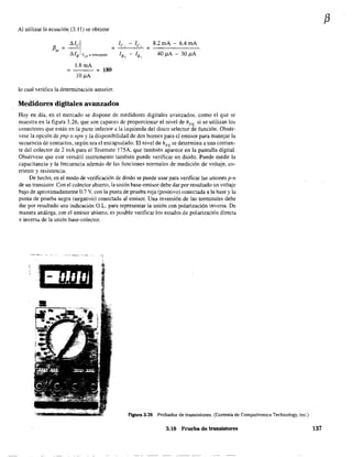 Al utilizar la ecuación (3.11) se obtiene
1.8mA
10llA
= 180
lo cual verifica la determinación anterior.
le, - le, = B.2mA - 6.4mA
lB, - lB, 40llA - 30llA
Medidores digitales avanzados
Hoy en día, en el mercado se dispone de medidores digitales avanzados, como el que se
muestra en la figura 3.26, que son capaces de proporcionar el nivel de hFE, si se utilizan los
conectores que están en la parte inferior a la izquierda del disco selector de función. Obsér-
vese la opción de pnp o npn y la disponibilidad de dos bornes para el emisor para manejar la
secuencia de contactos, según sea el encapsulado. El nivel de hFE se determina a una corrien-
te del colector de 2 mA para el Testmate l75A, que también aparece en la pantalla digital.
Obsérvese que este versátil instrumento también puede verificar un diodo. Puede medir la
capacitancia y la frecuencia además de las funciones nonnales de medición de voltaje, co-
rriente y resistencia.
De hecho, en el modo de verificación de diodo se puede usar para verificar las uniones p-n
de un transistor. Con el colector abierto, la unión base~emisor debe dar por resultado un voltaje
bajo de aproximadamente 0.7 V, con la punta de prueba roja (positivo) conectada a la base y la
punta de prueba negra (negativo) conectada al emisor. Una inversión de las tenninales debe
dar por resultado una indicación G.L. para representar la unión con polarización inversa. De
manera análoga, con el emisor abierto. es posible verificar los estados de polarización directa
e inversá de la unión base-colector.
Ftgura 3.26 Probador de transistores. (Cortesía de Computronics Teehnology, lne.)
3,1() Prueba de transistores
f3
137
 