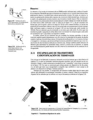 f3
Figura 3.27 Verificación de la
unión base-emisor con polarización
directa de un transistor npn.
Ralta
Figura 3.28 Verificación de la
unión base-colector con
polarización inversa de un
transistor npn.
138
(al
Óhmetro
Un óhmetro o las escalas de resistencia de un DMM pueden utilizarse para verificar el estado
de un transistor. Recuerde que para un transistor en la región activa, la unión base-emisor tiene
polarización directa y la unión base-colector polarización inversa. Por tanto, en esencia. la
unión con polarización directa debe registrar una resistencia relativamente baja, mientras que
la unión con polarización inversa muestra una resistencia mucho mayor. Para un transistor
npn, la unión con polarización directa (palarizada por la fuente interna en el modo de resisten-
cia) base-emisor debe verificarse como se indica en la figura 3.27, y da por resultado una
lectura que, por lo regular, caerá en el rango de 100 Q a unos cuantos kilohms. La unión con
polarización inversa base-colector (una vez más polarizada inversamente por la fuente interna)
debe verificarse según se muestra en la figura 3.28 con una lectura que suele exceder los
100 kil. Para un transistor pnp las terminales se invierten para cada unión. Es obvio que una
resistencia grande o pequeña en ambas direcciones (invirtiendo los contactos) para cada unión
de un transistor npn o pnp indica un dispositivo dañado.
Si ambas uniones de un transistor dan por resultado las lecturas esperadas, el tipo de
transistor también puede determinarse con sólo observar la polaridad de las puntas de prueba
cuando se aplican a la unión base-emisor. Si la punta de prueba positiva (+) se conecta a la base
y la negativa (-) al emisor, una lectura de baja resistencia indicaria un transistor npn. A su vez,
una lectura de alta resistencia indicaría un transistor pnp. Aunque también puede utilizarse un
óhmetro para detenninar las tenninales (base, colector y emisor) de un transistor, se supone
que esta determinación puede hacerse con sólo observar la orientación de los contactos en el
encapsulado.
3.11 ENCAPSULADO DE TRANSISTORES
E IDENTIFICACIÓN DE TERMINALES
Una vez que se ha fabricado el transistor utilizando una de las técnicas que se describen en el
capítulo 12, se unen las tenninales mediante pequeños alambres, que casi siempre son de oro,
aluminio o níquel. y toda la estructura se encapsula en un "contenedor" como el que se muestra
en la figura 3.29. Los que se construyen para trabajo pesado son dispositivos de alta poten-
cia, en tanto que otros cuyo encapsulado es pequeño (tipo sombrero) o cuyo cuerpo es de
plástico son dispositivos de baja o mediana potencia.
Siempre que sea posible, el encapsulado del transistor tendrá algún tipo de marca para
indicar qué terminales se encuentran conectadas al emisor, colector o base de un transistor.
Algunos de los métodos que se utilizan con mayor frecuencia se indican en la figura 3.30.
(b) Co) (d)
FlgUra 3.29 Varios tipos de transistores. a) Cortesía de General Electric Company; b) y c) cortesía
de Motorola, lnc.; d) cortesía de International Rectifier Corporation.
Capitulo 3 Transistores bipolares de unión
 