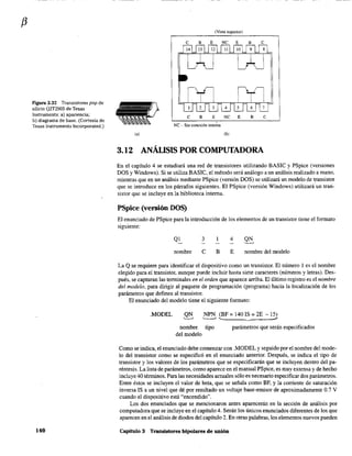 f3
Figura 3.32 Transistores pnp de
silicio Q2T2905 de Texas
Instruments: a) apariencia;
b) diagrama de base. (Cortesía de
Texas Instruments Incorporated.)
140
(Vista superior)
e B E NC E
C B E NC E B e
NC - Sin conexión inte~a
(a) (b)
3.12 ANÁLISIS POR COMPUTADORA
En el capítulo 4 se estudiará una red de transistores utilizando BASIC y PSpice (versiones
DOS y Windows). Si se utiliza BASIC, el método será análogo a un análisis realizado a mano,
ntientras que en un análisis mediante PSpice (versión DOS) se utilizará un modelo de transistor
que se introduce en los párrafos siguientes. El PSpice (versión Windows) utilizará'un tran-
sistor que se incluye en la biblioteca interna.
PSpice (versión DOS)
El enunciado de PSpice para la introducción de los elementos de un transistor tiene el formato
siguiente:
QI 3 4
nombre C B E nombre del modelo
La Q se requiere para identificar el dispositivo como un transistor. El número 1 es el nombre
elegido para el transistor, aunque puede incluir hasta siete caracteres (números y letras). Des-
pués, se capturan las terntinales en el orden que aparece arriba. El último registro es el nombre
del modelo, para dirigir al paquete de programación (programa) hacia la localización de los
parámetros que definen al transistor.
El enunciado del modelo tiene el siguiente formato:
.MODEL QN
~
NPN (BF = 140 IS = 2E - 15)
'------' ...... ~ #
nombre tipo
del modelo
parámetros que serán especificados
Como se indica, el enunciado debe comenzar con .MODEL y seguido por el nombre del mode-
lo del transistor como se especificó en el enunciado anterior. Después, se indica el tipo de
transistor y los valores de los parámetros que se especificarán que se incluyen dentro del pa-
réntesis. La lista de parámetros, como aparece en el manual PSpice, es muy extensa y de hecho
incluye 40 térntinos. Para las necesidades actuales sólo es necesario especificar dos parámetros.
Entre éstos se incluyen el valor de beta, que se señala como BF, y la corriente de saturación
inversa IS a un nivel que dé por resultado un voltaje base-entisor de aproximadamente 0.7 V
cuando el dispositivo está "encendido".
Los dos enunciados que se mencionaron antes aparecerán en la sección de análisis por
computadora que se incluye en el capítulo 4. Serán los únicos enunciados diferentes de los que
aparecen en el análisis de diodos del capítulo 2. En otras palabras, los elementos nuevos pueden
Capitnlo 3 Transistores bipolares de unión
 