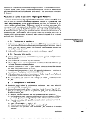 presentarSe en labibliotecaPSpice sin modificar los procedimientos ya descritos. En este sentido,
el uso del paquete PSpice es una "experiencia de construcción" real con la posibilidad de
analizar algunas redes muy complicadas que se encuentran a sólo unos cuantos enunciados
de distancia.
Análisis del centro de diseño de PSpice para Windows
La elección de transistor bajo PSpice para Windows se encuentra al seleccionar Draw en la
barra de menú de la ventana de 5chematics (esquemas). Después se elige Get New Par!
(busca nuevo componente) seguido por Browse (hojear) para ver la lista disponible. Se en-
cuentra eval.slb en la lista de Iibrary (biblioteca) y después de seleccionar la entrada se debe
mover a través de la lista de dispositivos disponibles. Conforme oprima el botón de un dispo-
sitivo al siguiente, una caja de Description aparecerá arriba de la entrada describiendo el tipo
de dispositivo. Una vez que se elige la opción del transistor deseado, sólo se selecciona en el
dispositivo y OK, y aparecerá en la pantalla para su colocación. El capítulo 4 describirá la
forma de modificar los parámetros del transistor seleccionado y la forma de llevar a cabo un
análisis de la red de transistores.
§ 3.2 Construcción de transistores
1. ¿Qué nombres se asignan a los dos tipos de transistores BJT? Dibuje la construcción básica de
cada uno e identifique los diversos portadores minoritarios y mayoritarios en cada uno. Dibuje el
símbolo gráfico junto a cada uno. ¿Se altera algún elemento de esta información al cambiar de una
base de silicio a una de gennanio?
2. ¿Cuál es la diferencia más importante entre un dispositivo bipolar y uno unipolar?
§ 3.3 Operación del transistor
3. ¿Cómo se deben polarizar las dos uniones del transistor para una operación de amplificación co-
rrecta del transistor?
4. ¿Cuál es la fuente de la corriente de fuga en un transistor?
5. Dibuje una figura similar a la figura 3.3 para la unión con polarización directa de un transistor npn.
Describa el movimiento resultante del ponador.
6. Dibuje una figura similar a la figura 3.4 para la unión con polarización inversa de un transistor
npn. Señale el movimiento resultante del portador.
7. Dibuje una figura similar a la figura 3.5 para el flujo de portadores mayoritarios y minoritarios de
un transistor npn. Describa el movimiento resultante del ponador.
8. ¿Cuál de las comentes del transistor es siempre la mayor? ¿Cuál es siempre la menor? ¿Cuáles de
las dos corrientes son relativamente cercanas en magnitud?
9. Si la comente del emisor de un transistor es de 8 mA e lB es de 1/100 de le determine los niveles
de le e lB·
§ 3.4 Configuración de base común
10. De memoria, dibuje el símbolo del transistor para un transistor pnp y npn. e insene la dirección
convencional del flujo para cada corriente.
11. Utilizando las características de la flgura 3.7, especifique VBE alE = 5 mA para VeB ;:::: 1 V, 10 V Y
20 V. ¿Es razonable suponer. con base en una aproximación, que VeB tiene sólo un pequeño efecto
en la relación entre VBE elE?
12. a) Determine la resistencia promedio en ac para las características de la figura 3.10b.
b) Para las redes en las cuales la magnitud de los elementos resistivos se encuentra en kilohms,
¿es válida la aproximación de la figura 3.10c (basándose en los resultados del inciso a)?
13. a) Usando las características de la figura 3.8, detennine la corriente resultante del colector si lE =
4.5 rnA VcB =4 V.
b) Repitaelincisoaparal[=4.SmA Ves = 16 V.
e) ¿Cómo han afectado los cambios de VeB el nivel resultante de le?
d) Respecto a una base aproximada. ¿cómo se relacionan lE e le basándose en los resultados
anteriores?
Problemas
f3
PROBLEMAS
141
 