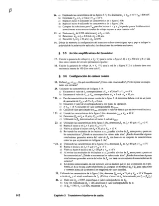 f3
142
14. a)
b)
e)
d)
e)
15. a)
b)
e)
Empleando las características de las figuras 3.7 y 3.8, determine le si Ves = 10 V VSE ::; 800 rnV.
Determine VSE si le::; 5 mA Y Vcs::; 10 V.
Repita el inciso b utilizando las características de la figura 3.10b.
Repita el inciso b utilizando las características de la figura 3.lOc.
Compare las soluciones para VBE
para los incisos b, c. y d. ¿Se puede ignorar la diferencia si
normalmente se encuentran niveles de voltaje mayores a unos cuantos volts?
Dada una adc
de 0.998. detennine le si lE::; 4 mA.
Determine cxdc si lE = 2.8 mA e lB = 20 p.A.
Encuentre lE si lB::; 40 jiA Y udc es 0.98.
16. Dibuje de memoria la configuración del transistor en base común (para npn y pnp) e indique la
polaridad de la polarización aplicada y las direcciones de corriente resultantes.
§ 3.5 Acción amplificadora del transistor
17. Calcule la ganancia de voltaje (Av =VL/V) para la red de la figura 3.12 si Vi =500 mV y R =1 k,Q.
(Los otros valores del circuito permanecen iguaJes.)
18. Calcule la ganancia de voltaje (A" = VL/V) para la red de la figura 3.12 si la fuente tiene una
resistencia interna de 100 Q en serie con Vi"
§ 3.6 Configuración de emisor común
19. DefinalcBo e ICEO' ¿En qué son diferentes? ¿Cómo están relacionados? ¿Por lo regular sus magni-
tudes son cercanas?
20. Utilizando las características de la figura 3.14:
~·21.
*22.
23.
a) Encuentre el valor de lc correspondiente a VBE = +750 mV y VCE = +5 V.
b) Encuentre el valor de VCE YVBE correspondiente a le =- 3 mA e lB = 30 ¡.lA.
a)
b)
e)
d)
a)
b)
e)
a)
b)
e)
d)
Para las características de emisor común de la figura 3.14, determine la beta en dc en un punto
de operación de VCE = +8 Ve 'c= 2 mA.
Encuentre e! valor de a correspondiente a este punto de operación.
A VCE = +8 V, encuentre el valor correspondiente de ICEO'
Calcule el valor aproximado de lCBO utilizando el valor de beta dc que se obtuvo en el inciso a.
Usando las características de la figura 3.14a. determine 1CEO a VCE = 10 V.
Determine f3dc en lB =10 j.iA YVCE =10 V.
Utilizando la f3dc
determinada en el inciso b. calcule ICBO'
Utilizando las características de la figura 3.14a, determine f3dc en lB = 80 J1.A YVCE = 5 V.
Repita el inciso a en lB::: 5 p;Ay VCE ::: 15 V.
Vuelva a utilizar el inciso a en lB =30 f1A YVCE =10 V.
Revisando los resultados de los incisos a a e, ¿cambia el valor de f3dc entre punto y punto en
las características? ¿Dónde se encuentran los valores más altos? ¿Puede desarrollar algunas
conclusiones generales acerca del valor de /3dc con base en un conjunto de características
como las que se presentan en la figura 3.14a:
* 24. a) Utilizando las características de la figura 3.l4a. determine fJ" en lB =80 ¡LA YVeE =5 V.
b) Repita el inciso a en lB = 5 J1A y VCE = 15 V.
c) Vuelva a hacer el inciso a en lB =30 Ji.A YVCE =10 V.
d) Al revisar los resultados de los incisos a a e, ¿cambia el valor de f3ac entre punto y punto en
las características? ¿Dónde se encuentran los valores más altos? ¿Puede determinar algunas
conclusiones generales acerca del valor de f3ac con base en un conjunto de características de
colector?
e) Los puntos seleccionados en este ejercicio son los mismos que los que se utilizaron en el pro-
blema 23. Si se llevara a cabo el problema 23, compare los niveles de f3dc
y f3ac para cada punto
y comente acerca de la tendencia en magnitud para cada cantidad.
25. Utilizando las características de la figura 3.14a, determine f3dc
en lB = 25 J1A y VCE = 10 V. Después
calcule a dc y el nivel resultante de lE' (Utilice el nivel de Ic determinado por Ic ::: f3diB')
26. a) Dado que ade = 0.987, especifique el valor correspondiente de f3de.
b) Una vez especificado f3dc
::: 120, determine el valor correspondiente de a.
c) Sif3dc::: 180e Ic = 2.0 mA, encuentre lEe lB'
Capítulo 3 Transistores bipolares de unión
 