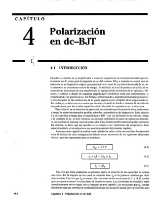 CAPÍTULO
144
Polarización
en dc-BJT
4.1 INTRODUCCIÓN
El análisis o diseño de un amplificador a transistor requiere de un conocimiento tanto para la
respuesta en de como para la respuesta en ac del sistema. Muy a menudo se asume que un
transistor es un dispositivo mágico que puede elevar el nivel de una señal de entrada de ac, sin
la asistencia de una fuente externa de energía. En realidad, el nivel de potencia de salida de ac
mejorado es el resultado de una transferencia de energía desde las fuentes de dc aplicadas. Por
tanto, el análisis o diseño de cualquier amplificador electrónico tiene dos componentes: la
porción de dc y la porción de ac. Por fortuna, el teorema de la superposición puede aplicarse y
la investigación de las condiciones de de puede separarse por completo de la respuesta de ac.
Sin embargo, se debe tener en cuenta que durante el estado de diseño o síntesis, la elección de
los parámetros para los niveles requeridos de dc afectarán la respuesta en ac, y viceversa.
El nivel de de de un transistor en operación es controlado por diversos factores, incluyendo
el rango de puntos de operación posibles sobre las características del dispositivo. En la sección
4.2 se especifica el rango para el amplificador a BIT. Una vez definidos los niveles de voltaje
y de corriente de dc, se debe construir una red que establecerá el punto de operación deseado;
en este capítulo se analizan varias de estas redes. Cada diseño también determinará la estabilidad
del sistema, es decir, qué tan sensible es el sistema a las variaciones de temperatura. Este
aspecto también se investigará en una sección posterior del presente capítulo.
Aunque en este capítulo se analiza cierta cantidad de redes, existe una similitud fundamental
entre el análisis de cada configuración debido al uso recurrente de las siguientes relaciones
básicas, que son importantes para un transistor:
VBE = O.7V (4.1)
(4.2)
(4.3)
Una vez que estén analizadas las primeras redes, la solución de las siguientes se tornará
más clara. En la mayoría de los casos la corriente base lB es la primera cantidad que debe
determinarse. Una vez que lB se conoce, las relaciones de las ecuaciones (4.1) a (4.3) pueden
aplicarse para encontrar las cantidades de interés restantes. Las similitudes en el análisis serán
inmediatamente obvias según vaya avanzando en este capítulo. Las ecuaciones para JB son tan
familiares para una cantidad de configuraciones que una ecuación puede derivarse de otra sólo
Capítulo 4 Polarización en dc-B.IT
 