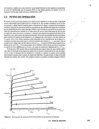 con eliminar o añadir uno o dos términos. La principal función de este capítulo es desarrollar
un nivel de familiaridad con el transistor BJT, el cual podría permitir un análisis en dc de
cualquier sistema que pueda utilizar el amplificador a BJT
4.2 PUNTO DE OPERACIÓN
El término polarización que aparece en el título de este capítulo es un término que comprende
todo lo relacionado para la aplicación de voltajes de de, que ayudan a establecer un nivel fijo
de comente y voltaje. Para los amplificadores a transistores el voltaje y comente de dc resultantes
establecen un punto de operación sobre las características que definen una región que se utilizará
para la amplificación de la señal aplicada. Debido a que el punto de operación es un punto fijo
sobre las características, también se le !lama punto de reposo (abreviado punto Q, por la sigla
en inglés de, quiescent point). La figura 4.1 muestra una característica general de salida de un
dispositivo con cuatro puntos de operación indicados. El circuito de polarización puede diseñarse
para establecer la operación del dispositivo en cualquiera de estos puntos o de otros dentro de
la región activa. Los valores máximos están indicados en las características de la figura 4.1
mediante una línea horizontal para la corriente máxima del colector le ' y una línea vertical~,
cuando sea el voltaje máximo del colector-emisor VCE
. La restricción de máxima potencia se
m"
define por la curva Pe en la misma figura. En el extremo inferior de las escalas se encuentra
m"
la región de corte, definida por ls'; OJiA, Yla región de saturación, definida por VCE
'; VCEm
'
El dispositivo BJT puede estar en polarización para operar fuera de estos límites máxi-
mos, pero el resultado de tal operación podría ser un recorte considerable de la vida del dispo-
sitivo, o bien la destrucción del dispositivo. Cuando se confina la región activa pueden
seleccionarse muchas áreas o puntos de operación diferentes. El punto Qque se elige a menudo
depende del empleo del circuito. De cualquier manera, se pueden considerar algunas diferen- .
lc(mA)
80l1A
/ ,Cmáx 25
20
50 IJ-A
15
Saturación s
10 20 pA
,- -
5
C
¡OpA
A
5 10 15 20
Corte
Hgura 4.1 Varios puntos de operación dentro de los límites de operación de un transistor.
4,2 Punlo de operación 145
 