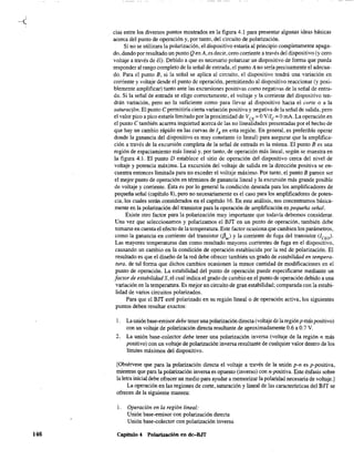 146
cias entre los diversos puntos mostrados en la figura 4.1 para presentar algunas ideas básicas
acerca del punto de operación y, por tanto, del circuito de polarización.
Si no se utilizara la polarización, el dispositivo estaría al principio completamente apaga-
do,dando por resultado un punto Q enA, es decir, cero corriente a través del dispositivo (y cero
voltaje a través de él), Debido a que es necesario polarizar un dispositivo de forma que pueda
responder al rango completo de la señal de entrada, el punto Ano sería precisamente el adecua-
do. Para el punto B, si la señal se aplica al circuito, el dispositivo tendrá una variación en
corriente y voltaje desde el punto de operación, permitiendo al dispositivo reaccionar (y posi-
blemente amplificar) tanto ante las excursiones positivas como negativas de la señal de entra-
da. Si la señal de entrada se elige correctamente, el voltaje y la corriente del dispositivo ten-
drán variación, pero no la suficiente como para llevar al dispositivo hacia el corte o a la
saturación. El punto e pennitiría cierta variación positiva y negativa de la señal de salida, pero
el valor pico a pico estaría limitado por la proximidad de VCE =OVIIe =OrnA, La operación en
el punto e también acarrea inquietud acerca de las no linealidades presentadas por el hecho de
que hay un cambio rápido en las curvas de lB en esta región. En general, es preferible operar
donde la ganancia del dispositivo es muy constante (o lineal) para asegurar que la aruplifica-
ción a través de la excursión completa de la señal de entrada es la misma, El punto B es una
región de espaciamiento más lineal y, por tanto, de operación más lineal, según se muestra en
la figura 4.1, El punto D establece el sitio de operación del dispositivo cerca del nivel de
voltaje y potencia máxima. La excursión del voltaje de salida en la dirección positiva se en-
cuentra entonces limitada para no exceder el voltaje máximo. Por tanto, el punto B parece ser
el mejor punto de operación en términos de ganancia lineal y la excursión más grande posible
de voltaje y corriente. Ésta es por lo general la condición deseada para los aruplificadores de
pequeña señal (capítulo 8), pero no necesariaruente es el caso para los amplificadores de poten-
cia, los cuales serán considerados en el capítulo 16. En este análisis, nos concentramos básica-
mente en la polarización del transistor para la operación de amplificación en pequeña señal.
Existe otro factor para la polarización muy importante que todavía debemos considerar.
Una vez que seleccionamos y polarizamos el BJT en un punto de operación, también debe
tomarse en cuenta el efecto de la temperatura. Este factor ocasiona que cambien los parámetros,
como la ganancia en corriente del transistor (/3,,) y la corriente de fuga del transistor (lew)'
Las mayores temperaturas dan como resultado mayores corrientes de fuga en el dispositivo,
causando un cambio en la condición de operación establecida por la red de polarización. El
resultado es que el diseño de la red debe ofrecer también un grado de estabilidad en tempera-
tura, de tal forma que dichos carubios ocasionen la menor cantidad de modificaciones en el
punto de operación. La estabilidad del punto de operación puede especificarse mediante un
factor de estabilidad S,el cual indica el grado de cambio en el punto de operación debido a una
variación en la temperatura. Es mejor un circuito de gran estabilidad; comparada con la estabi-
lidad de varios circuitos polarizados.
Para que el BJT esté polarizado en su región lineal o de operación activa, los siguientes
puntos deben resultar exactos:
1. La unión base-entisordebe teneruna polarización directa (voltaje de laregiónp máspositivo)
con un voltaje de polarización directa resultante de aproximadaruente 0.6 a 0.7 V.
2. La unión base-colector debe tener una polarización inversa (voltaje de la región n más
positivo) con un voltaje de polarización inversa resultante de cualquier valor dentro de los
límites máximos del dispositivo.
[Obsérvese que para la polarización directa el voltaje a través de la unión p-n es p-positiva,
ntientras que para la polarización inversa es opuesto (inverso) con n-positiva. Este énfasis sobre
la letra inicial debe ofrecer un medio para ayudar a memorizar la polaridad necesaria de voltaje.]
La operación en las regiones de corte, saturación y lineal de las características del BJT se
ofrecen de la siguiente manera:
l. Operación en la región lineal:
Unión base-emisor con polarización directa
Unión base-colector con polarización inversa
Capítulo 4 Polarización en dc-BJT
 