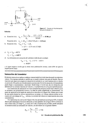 VCc =+12V
R,
240 ka
1
e,
entrada 
en ac --,1--0------
10 .uF
salida
+-:-+--;~--- en ac
 10 .uF
Va fi= 50
¡ Ftgura 4.7 Circuito de de polarización
fija para el ejemplo 4.1.
Solución
a) Ecuación (4.4):
12 V - 0.7 V
240kQ
= 47.08 !lA
Ecuación (4.5): le = {HB
= (50)(47.08,uA) = 2.35 mA
Q Q
b) Ecuación (4.6): VCE = Vee - ¡eReQ
c) VB = V8E =0.7 V
Ve = VCE =6.83 V
= 12 V - (2.35 mAl (2.2 kQ)
= 6.83 V
d) La utilización de la notación del subíndice doble da por resultado
VBC
= VB
- Vc = 0.7V - 6.83 V
= -6.13 V
y el signo negativo revela que la unión tiene polarización inversa, como debe Ser para la
amplificación lineal.
Saturación del transistor
El término saturación se aplica a cualquier sistemadonde los niveles han alcanzado sus máximos
valores. Una esponja saturada es aquella que no puede contener otra gota de líquido. Para un
transistor que opera en la región de saturación la corriente es un valor máximo para el diseño
en particular. El cambio en el diseño puede ocasionar que el nivel de saturación correspondiente
pueda llegar a incrementarse O descender. Desde luego, el nivel más alto de saturación está
definido por la corriente máxima del colector, y se proporciona en la hoja de especificaciones.
Las condiciones de saturación se evitan normalmente porque la unión base-colector ya no
se encuentra con polarización inversa y la señal de salida amplificada se dístorsionará. Un
punto de operación en la región de saturación se describe en la figura 4.8a. Nótese que se trata
de una región donde las curvas características se juntan y el voltaje colector-emisor se en-
cuentra en o por debajo de VCE,,,' Además, la corriente del colector es relativamente alta en las
características.
Si se aproximan las curvas de la figura 4.8a a las que aparecen en la figura 4.8b, el método
directo para detenninar el nivel de saturación se toma aparente. En la figura 4.8b la corriente es
más o menos alta y el voltaje VCE
se asume de Ovolts. Al aplicar la ley de Ohm, puede calcularse
la resistencia entre las tenninales-del colector y las del emisor de la siguiente manera:
4,3 Circuito de polarización fija 149
 