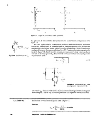 RCE=OQ
(Va = OV.le = le'"l)
Figura 4.9 Determinación de 1C",,'
EJEMPLO 4.2
150
o
(al (bl
Figura 4.8 Región de saturación a) real b) aproximada.
La aplicación de los resultados al esquema de la red resultaría en la configuración de la
figura 4.9. .
Por tanto, y para el futuro, si existiera una necesidad inmediata de conocer la comente
máxima del colector (nivel de saturación) para un diseño en particular, sólo se inserta un
equivalente de corto circuito entre el colector y el emisor del transistor y se calcula la corriente
resultante del colector. En resumen. sólo haga VeE = OV. Para la configuración de polarización
fija de la figura 4.10 el corto circuito se aplicó. causando que el voltaje a través de Re se
convierta en el voltaje aplicado Vce La corriente de saturación resultante para la configuración
de poiarización fija es
+
(4.11)
Figura 4.10 Determinación de le para
la configuración de polarización fir~.
Una vez que le se conoce puede tenerse idea de la corriente máxima posible del colectorpara el
diseño escogid~, y el nivel bajo el cual debe permanecer si se espera una amplificación lineal.
Determine el nivel de saturación para la red de la figura 4.7.
Solución
Vee 12 V
l - = = 5.45mA
e,,, - Re 2.2 kQ
Capitulo 4 Polarización en dc-BJT
 