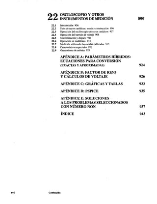 xvi
22 OSCILOSCOPIO Y OTROS
INSTRUMENTOS DE MEDICIÓN
22.1 Introducción 906
22.2 Tubo de rayos catódicos: teoría y construcción 906
22.3 Operación del osciloscopio de rayos catódicos 907
22.4 Operación del barrido de voltaje 908
22.5 Sincronización y disparo 911
22.6 Operación en multitrazo 915
22.7 Medición utilizando las escalas calibradas 915
22.8 Características especiales 920
22.9 Generadores de señales 921
APÉNDICE A: PARÁMETROS HÍBRIDOS:
ECUACIONES PARA CONVERSIÓN
906
(EXACTAS Y APROXIMADAS) 924
APÉNDICE B: FACTOR DE RIZO
Y CÁLCULOS DE VOLTAJE 926
APÉNDICE C: GRÁFICAS y TABLAS 933
APÉNDICE D: PSPICE 935
APÉNDICE E: SOLUCIONES
A LOS PROBLEMAS SELECCIONADOS
CON NÚMERO NON 937
ÍNDICE 943
Contenido
 