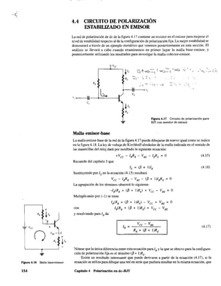 +
...
Figura 4.18 Malla base-emisor.
154
4.4 CIRCUITO DE POLARIZACIÓN
ESTABILIZADO EN EMISOR
La red de polarización de de de la figura 4.17 contiene un resistor en el emisor para mejorar el
nivel de estabilidad respecto al de la configuración de polarización fija. La mejor estabilidad se
demostrará a través de un ejemplo numérico que veremos posterionnente en esta sección. El
análisis se llevará a cabo cuando examinemos en primer lugar la malla base-emisor, y
posterionnente utilizando los resultados para investigar la malla colector-emisor.
~
- -
L." o~--1)II---+--'----I
e,
Figura 4.17 Circuito de polarización para
BlT con resistor de emisor.
Malla emisor-base
La malla emisor-base de la red de la figura 4.17 puede dibujarse de nuevo igual como se indica
en la figura 4.18. La ley de voltaje de Kirchhoff alrededor de la malla indicada en el sentido de
las manecillas del reloj dará por resultado la siguiente ecuación:
Recuerde del capítulo 3 que
lE = (f3 + I)IB
Sustituyendo por lEen la ecuación (4.15) resultará
Vcc - laRB - VBE - (f3 + I)laRE = O
La agrupación de los términos ofrecerá lo siguiente:
-IB(RB + ({3 + I)RE) + Vcc - VBE = O
Multiplicando por (-1) se tiene
IB(RB + ({3 + I)RE) - Vcc + VBE = O
con IB(RB + (f3 + I)RE) = Vee - VBE
y resolviendo para lB da
(4.15)
(4.16)
(4.17)
Nótese que la única diferencia entre esta ecuación para lB Yla que se obtuvo para la configura-
ción de polarización fija es el término (f3 + I)RE.
Existe un resultado interesante que puede derivarse a partir de la ecuación (4.17), si la
ecuación se utiliza para dibujar una red en serie que pudiera resultar en la misma ecuación, que
Capitulo 4 Polarización en dc-8JT
 