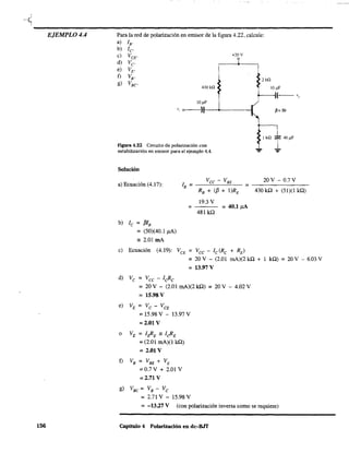 ~<
'-------------------------------------------------------------EJEMPLO 4.4
156
Para la red de polarización en emisor de la figura 4.22, calcule:
a) lB'
b) le'
e) VCE'
d) Ve
e) VE'
f) VB'
g) VBC
+20 V
430 k.Q
10,uF
v, o~--':)II-_'--__-I
Figura 4.22 Circuito de polarización con
estabilización en emisor para el ejemplo 4.4.
Solución
2 kQ
P=50
1ka I4o,uF
"=" ":'"
a) Ecuación (4.17):
Vee - VBE 20V - 0.7 V
lB = _----="----.!?OC.-_ = - - - - - - -
b) le = f3IB
= (50)(40.1 !lA)
;: 2.01 mA
=
RB + (f3 + I)RE 430 kO + (51)(1 kQ)
19.3 V
481 kO
= 40.1)lA
e) Ecuación (4.19): VCE = Vee - le(Re + RE)
d) Ve = Vec - leRe
= 20 V - (2.01 mA)(2 kO + 1 kQ) = 20 V - 6.03 V
= 13.97 V
= 20 V - (2.01 mA)(2 kO) = 20 V - 4.02 V
= 15.98 V
e) VE = Ve - VCE
= 15.98 V - 13.97 V
= 2.01 V
o VE = IpRE ;: leRE
= (2.01 mA)(1 kO)
= 2.01 V
f) VB = VBE + VE
=0.7V + 2.01 V
= 2.71 V
g) VBC = VB - Ve
= 2.71 V - 15.98 V
= -13.27 V (con polarización inversa como se requiere)
Capitulo 4 Polarización en dc-BJT
 