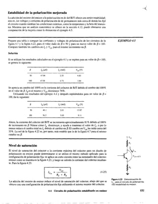 Estabilidad de la polarización mejorada
La adición del resistor del emisor a la polarización en de del BJT ofrece una mejor estabilidad;
esto es, los voltajes y conientes de polarización de de permanecen más cerca de donde los fijó
el circuito cuando cambian las condiciones externas, como la temperatura y la beta del transis-
tOfo Mientras que un análisis matemático se ofrece en la sección 4.12, puede obtenerse una
comparación de la mejoría como lo demuestra el ejemplo 4.5.
Prepare una tabla y compare las corrientes y voltajes de polarización de los circuitos de la
figura 4.7 y la figura 4.22, para el valor dado de f3 =50 Y para un nuevo valor de f3 =100.
Compare también los cambios en /c y VCE para el mismo incremento en f3.
Solución
Si se utilizan los resultados calculados en el ejemplo 4.1 y se repiten para un valor de f3 = 100,
se genera.Jo siguiente:
f3
so 47.08 2.35 6.83
100 47.08 4.71 1.64
Se aprecia un cambio del 100% en la coniente del colector de BJT debido al cambio del 100%
en el valor de f3. /B es el mismo y VCE disminuye 76%.
Utilizando los resultados del ejemplo 4.4 y después repitiéndolos para un valor de f3 =
100, tia lo siguiente:
50 40.1 2.ül 1l.97
100 36.3 3.63 9.11
Ahora, la coniente del colector del BIT se incrementa aproximadamente 81% debido al 100%
de incremento en f3. Nótese cómo lB disminuye, y ayuda a mantener el valor de le o por lo
menos reduce el cambio total en /e debido al cambio en f3. El cambio en VCE ha caído cerca del
35%. La red de la figura 4.22 es, por tanto, más estable que la de la figura 4.7 para el mismo
cambio en f3.
Nivel de saturación
El nivel de saturación del colector o la coniente máxima del colector para un diseño de
polarización en emisor puede determinarse si se utiliza el mismo método aplicado para la
configuración de polarización fija: se aplica un corto circuito entre las terminales del colector-
emisor como se muestra en la figura 4.23, y luego se calcula la coniente del colector resultan-
te. Para la figura 4.23:
(4.25)
La adición del resistor de emisor reduce el nivel de saturación del colector, abajo del que se
obtuvo con una configuración de polarización fija utilizando el mismo resistor del colector.
4.4 Circuito de polarización estabilizado en emisor
EJEMPLO 4.5
Flgura 4.23 Determinación de
re para el circuito de polarización
co~ estabílidad en ~miSQr.
157
 