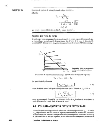 --< ----------------------------------------------------
EJEMPLO 4.6
158
Determine la comente de saturación para la red del ejemplo 4.4.
Solución
1 =
Vee
C'~l
Re + RE
20V
= =
2 kQ + 1 kQ
=6.67mA
20V
3kQ
que es más o menos el doble del nivel de ICQ
para el ejemplo 4.4.
Análisis por recta de carga
El análisis por recta de carga para la red de polarización en emisor es poco diferente de la que
se encontró para la configuración de polarización fija. El nivel de lB como lo determinó la
ecuación (4.17) define el nivel de lB sobre las características de la figura 4.24 (denotado lBQ)'
o
Flgura 4.24 Recta de carga para la
configuración de polarización en
emisor.
La ecuación de la malla colector-emisor que define la recta de carga es la siguiente:
L~ selección de le = OmA da
(4.26)
según se obtiene para la configuración de polarización fija. La elección de VCE
= OV da
(4.27)
como se muestra en la figura 4.24. Los diferentes niveles de lB desplazarán, desde luego, el
punto Qhacia arriba o hacia abajo de la recta de carga. Q
4.5 POLARIZACIÓN POR DMSOR DE VOLTAJE
En las configuraciones de polarización previas a la corriente de polarización le y el voltaje
VCEQ de polarización eran una función de la ganancia en corriente ({3) del transisto~. Sin embar-
go. debido a que f3es sensible a la temperatura, especialmente para los transistores de silicio, y
de que el valor real de beta por lo general, no está bien definido, lo mejor sería desarrollar un
capitulo 4 Polarización en dc-BJT
 