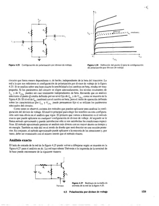 R,
,
v, o~-~"lt-,---+------Ik
c, - ..
o
Figura 4.25 Configuración de polarización por divisor de voltaje. Figura 4.26 Definición del punto Q para la configuración
de polarización por divi,sor de voltaje.
circuito que fuera menos dependiente o, de hecho, independiente de la beta del transistor. La
red a la que nos referimos es configuración de polarización por divisor de voltaje de la figura
4.25. Si se analiza sobre una base exacta la sensibilidad a los cambios en beta, resulta ser muy
pequeña. Si los parámetros del circuito se eligen adecuadamente, los niveles resultantes de
1CQ y de VCEQ pueden ser casi totalmente independientes de beta. Recuerde que en análisis
anteriores el punto Q estaba definido por un nivel fijo de leo y de VCEQ
' como se muestra en la
figura 4.26. El nivel de ISQ cambiará con el cambio en beta, pero el nunto de operación definido
sobre las características por leQ y VCEQ
puede permanecer fijo si se utilizan los parámetros
adecuados del circuito.
Como antes se observó, existen dos métodos que pueden aplicarse para analizar la confi-
guración del divisor de voltaje. El motivo principal para elegir los nombres en esta configura-
ción será más obvio en el análisis que sigue. El primero que vamos a demostrar es el método
exacto que puede aplicarse en cualquier configuración de divisor de voltaje. Al segundo se le
llama método aproximado y puede introducirse sólo si son satisfechas las condiciones especí-
ficas. El método aproximado permite un análisis más directo con un mayor ahorro en tiempo y
en energía. También es más útil en el modo de diseño que será descrito en una sección poste-
rior. En conjunto, el método aproximado puede aplicarse a la mayoría de las siruaciones y, por
tanto, debe ser examinado con el mismo interés que el método exacto.
Análisis exacto
El lado de entrada de la red de la figura 4.25 puede volver a dibujarse según se muestra en la
figura 4.27 para el análisis en de. La red equivalente Thévenin a la izquierda de la terminal de
la base puede encontrarse de la siguiente manera:
s
Thévenin
Figura 4.27 Redibujo de la malla de
entrada de la red de la figura 4.25.
4,5 Polarización por divisor de voltaje 159
 