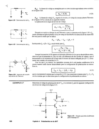 R,
Figura 4.28 Determinación de RTh"
+ +
RTh
: La fuente de voltaje se .reemplaza por un corto circuito equivalente como se indica
en la figura 4.28.
(4.28)
ETh! La fuente de voltaje V ce regresa al circuito y el voltaje de circuito abierto Thévenin
de la figura 4.29 se calcula de la siguiente manera:
La aplicación de la regla del divisor de voltaje:
(4.29)
Después se vuelve a dibujar la red Thévenin como se muestra en la figura 4.30 e lB Q
puede calcularse al aplicar primero la ley de voltaje de Kirchhoffen la dirección de las manecillas
del reloj para la malla que se indica:
Figura 4.29 Determinación deETh
. Sustituyendo lE = (/3 + I)lB Yresolviendo para lB
B
+
Figura 4.30 Inserción del circuíto
equivalente de Thévenin.
EJEMPLO 4.7
160
ETh - VBE
lB = --~~--~---
RTh + (/3 + I)RE
(4.30)
Aunque la ecuación (4.30) aparece al principio diferente de las que se desarrollaron antes,
obsérvese que el numerador es, una vez más, una diferencia de dos niveles de voltaje y que el
denominador es la resistencia de la base más el resistor de emisor reflejado por (/3+ 1), cierta-
mente muy similar a la ecuación (4.17).
Una vez que lB se conoce, las cantidades restantes de la red pueden establecerse de la
misma manera como fueron desarrolladas para la configuración de polarización en emisor.
Esto es,
(4.31)
que es exactamente la misma que la ecuación (4.19). Las ecuaciones restantes para VE' Ve y VB
son las mismas que se obtuvieron para la configuración de polarización en emisor.
Determine el voltaje de polarización de de VeE y la corriente le para la siguiente configuración
de divisor de voltaje de la figura 4.31.
+22 V
10 kQ
39 kQ
IOpF
" ----nI--+-------'--1
3.9 k.Q
Capítulo 4 Polarización en dc-BJT
FIgura 4.31 Circuito para beta estabilizada
para el ejemplo 4.7.
 