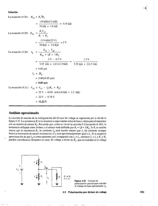Solución
La ecuación (4.28): RTh = R,IIR,
(39 kQ)(3.9 kQ)
= = 3.55 ka
39ka + 3.9ka
La ecuación (4.29): ETh =
=
(3.9 ka)(22 V)
39 Ka + 3.9 Ka
=2V
ETh - VBE
La ecuación (4.30): lB = ---"'----"=---
RTh + ([3 + l)RE
2V-0.7V 1.3 V
= =-------
3.55 ka + (141)(1.5 kQ) 3.55 ka + 211.5 kQ
=6.05)lA
le = [3lB
=(140)(6.05 )lA)
= O.8SmA
La ecuación (4.31): VCE
=Vcc -lc(Rc + RE)
= 22 V - (0.85 mA)(10 kQ. + 1.5 kQ)
= 22 V - 9.78 V
= 12.22 V
Análisis aproximado
La sección de entrada de la configuración del divisor de voltaje se representa por la red de la
figura 4.32. La resístenciaR¡ es la resistencia equivalente entre la base y tierra para el transistor
con un resistor de emisor RE' Recuerde que, como se vio en la sección 4.4 [ecuación (4.18)], la
resistencia reflejada entre la base y el emisor está definida por R¡ = ([3 + I)RE. Si R¡ es mucho
mayor que la resistencia R2 , la comente lB será mucho menor que 12 (la comente siempre
busca la trayectoria de menor resistencia), e 12 será aproximadamente igual a 1]. Si se acepta la
aproximación de que lB es esencialmente cero comparada con II o /2' entonces 1] :;;:: 12 YR] YR2
pueden considerarse elementos en serie. El voltaje a través de R" que en realidad es el voltaje
1, ~ R,
1,
--
1
+
t1, r R,
v,
~
-- -.... ....
I
:,
I
!
II
I .'-....
I
R,
I
R¡ »R2
(11 ~:d2)
Figura 4.32 Circuito de
polarización parcial para calcular
el voltaje de base aproximado VB"
4.5 Polarización por divisor de voltaje 161
 