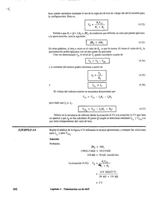 EJEMPLO 4.8
162
base, puede calcularse mediante el uso de la regla del divisor de voltaje (de abí el nombre para
la configuración). Esto es,
(4.32)
Debido a que R, = ({3 + I)RE", {3RE,la condición que definirá, en caso que pueda aplicarse
a la aproximación, será la siguiente:
(4.33)
En otras palabras, si beta a veces es el valor de RE es por lo menos 10 veces el valor de R2, la
aproximación podrá aplicarse con un alto grado de precisión.
Una vez determinado VB' el nivel de VE puede calcularse a partir de
I VE = VB - VBE
y la corriente del emisor podrá calcularse a partir de
I lE = VE I
RE
e
I lco '" lE
I
. El voltaje del colector-emisor se encuentra determinado por
(4.34)
(4.35)
(4.36)
(4.37)
Nótese en la secuencia de cálculos desde la ecuación (4.33) a la ecuación (4.37) que beta
no aparece y que lB no fue calculada. El punto Q (según se determinó mediante lco y VCE ) es
por tanto independiente del valor de beta. Q
Repita el análisis de la figura 4.31 utilizando la técnica aproximada y compare las soluciones
para lc y para VCE .
Q o
Solución
Probando:
{3RE ;:, IOR,
(140)(1.5 ka) ;:, 10(3.9 ka)
210 ka ;:, 39 ka (satisfecha)
La ecuación (4.32):
=
(3.9 ka)(22 V)
39 ka + 3.9 ka
= 2V
Capitulo 4 Po1arización en dc-B.IT
 
