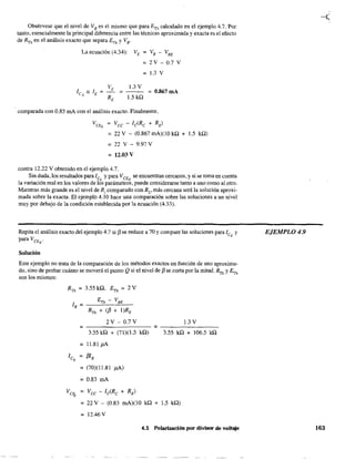 Obsérvese que el nivel de VB
es el mismo que para ETh calculado en el ejemplo 4.7. Por
tanto, esencialmente la"principal diferencia entre las técnicas aproximada y exacta es el efecto
de RTh en el análisis exacto que separa ETh y VB'
La ecuación (4.34): VE = V B - V BE
= 2 V - 0.7 V
== 1.3 V
1.3 V
= 0.867 mA
.5kQ
comparada con 0.85 mA con el análisis exacto. Finalmente.
VeEQ Vee - le(Re + RE)
= 22 V - (0.867 mA)(1O kQ + .5 kQ)
= 22 V - 9.97 V
=12.03V
contra 12.22 V obtenido en el ejemplo 4.7.
Sin duda, los resultados paraJe y para VCEQ se encuentran cercanos, y si se toma en cuenta
la variación real en los valores de IÓs parámetros, puede considerarse tanto a unO Como al otro.
Mientras más grande es el nivel de R¡ comparado con R2
, más cercana será la solución aproxi-
mada sobre la exacta. El ejemplo 4.10 hace una comparación sobre las soluciones a un nivel
muy por debajo de la condición establecida por la ecuación (4.33).
Repita el análisis exacto del ejemplo 4.7 si f3 se reduce a 70 y compare las soluciones para leQ y
para VCEQ
'
Solución
Este ejemplo no trata de la comparación de los métodos exactos en función de uno aproxima-
do. sino de probar cuánto se moverá el punto Qsi el nivel de f3 se corta por la mitad. RTh y ETh
son los mismos:
RTh = 3.55 kQ, ETh = 2 V
ETh - V BE
lB = --~_-"."--
RTh + (f3 + I)RE
2 V - 0.7 V 1.3 V
;;;; ;;;;
3.55 kQ + (71)(1.5 kQ) 3.55 kQ + 106.5 kQ
= 11.81 ¡JA
le = f3I B
Q
= (70)(11.81 ¡JA)
= 0.83 mA
Ve¡¡, = Vee - le(Re + RE)
= 22 V - (O.83 mA)(lO kQ + 1.5 kQ)
= 12.46 V
4.5 Polarización por divisor de voltaje
EJEMPLO 4.9
163
 