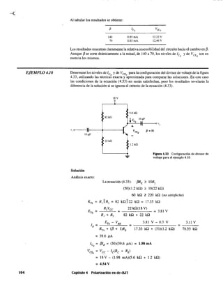EJEMPLO 4.10
164
Al tabular los resultados se obtiene:
f3
140
70
0.85 mA
0.83 mA
12.22 v
12.46 V
Los resultados muestran claramente la relativa insensibilidad del circuito hacia el cambio en f3.
Aunque f3 se corte drásticamente a la mitad, de 140 a 70, los niveles de ICQ y de VCE son en
esencia los mismos. Q
Determine los niveles de ICQ
y de VCE
para la configuración del divisor de voltaje de la figura
4.33, utilizando las técnicas exacta y ~proximada para comparar las soluciones. En este caso
las condiciones de la ecuación (4.33) no serán satisfechas, pero los resultados revelarán la
diferencia de la solución si se ignora el criterio de la ecuación (4.33).
18 V
?
5.6 k,Q
>82 k!2
t 1CQ
10 ¡.tF
+ :1 o "o
" o~~--Il'l--~-+~~~-I
10 ~F "..
VCEQ
f3 = 50
22kQ
Solución
1.2 ka
Figura 4.33 Configuración de divisor de
voltaje para el ejemplo 4.10.
Análisis exacto:
La ecuación (4.33): f3RE ~ IOR2
(50)(1.2 kQ) ~ 10(22 kQ)
60 kn 'f. 220 kQ (no satisfeciUl)
RTh = R, IIR2 = 82 knl122 kn = 17.35 kQ
22 kQ(l8 V)
= - - - - - - = 3.81 V
82 kQ + 22 kQ
ETh - VBE
lB = --=--""-- = -------- =
3.81 V - 0.7 V
RTh + (f3 + I)RE 17.35 kQ + (51)(1.2 kn)
= 39.6 }lA
ICQ
= f3IB = (50)(39.6 }lA) = 1.98 mA
Vct;, = Vcc - Ic(Rc + RE)
= 18 V - (1.98 mA)(5.6 kQ + 1.2 kn)
= 4.54 V
Capitulo 4 Polarización en dc-B.IT
3.11 V
78.55 kQ
 