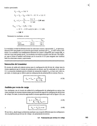 Análisis aproximado:
VE = VB - VBE =3.81 V - 0.7 V = 3.11 V
3.11 V
1.2 ill
= 2.59 mA
= 18 V - (2.59 mA)(S.6 kQ + 1.2 kQ)
= 3.88 V
Tabulando los resultados, se tiene:
Exacta
Aproximada
1.98mA
2.59 mA
4.54 V
3.88 V
Los resultados revelan la diferencia entre las soluciones exacta y aproximada. le es aproxima-
damente 30% más grande con la solución aproximada; mientras que VCE es másQo menos 10%
menor. Los resultados son notablemente diferentes en cuanto a magnitu~, pero aunque [3RE es
sólo tres veces más grande que R2, los resultados son todavía cercanos uno del otro. Sin embar-
go, para el futuro el análisis será dictado por la ecuación (4.33) para asegurar una similitud
entre las soluciones exacta y aproximada.
Saturación del transistor
El circuito de salida del colector-emisor para la configuración del divisor de voltaje tiene la
misma apariencia que el circuito de polarización en emisor, que fue analizado en la sección
4.4. La ecuación resultante para la corriente de saturación (cuando VCE se hace cero volts) es,
por tanto, la misma que se obtuvo para la configuración de polarización en emisor. Esto es,
(4.38)
Análisis por recta de carga
Las similitudes con el circuito de salida de la configuración de polarización en emisor dan
como resultado las mismas intersecciones para la recta de carga de la configuración del divisor
de voltaje. Por tanto, la recta de carga tendrá la misma apariencia que la de la figura 4.24, con
(4.39)
y (4.40)
El nivel de lB desde luego se determina mediante una ecuación diferente para las configuracio-
nes de polarización por divisor de voltaje y de polarización en emisor.
4.5 Polarización por divisor de voltaje 165
 