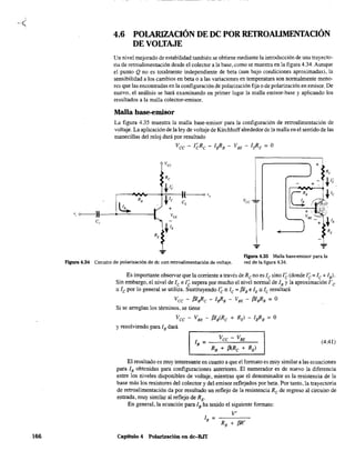 166
',o---U-
e,
4.6 POLARIZACIÓN DE DC POR RETROALIMENTACIÓN
DE VOLTAJE
Un nivel mejorado de estabilidad también se obtiene mediante la introducción de una trayecto-
ria de retroalimentación desde el colector a la base, como se muestra en la figura 4.34. Aunque
el punto Q no es totalmente independiente de beta (aun bajo condiciones aproximadas), la
sensibilidad a los cambios en beta o a las variaciones en temperatura son normalmente meno-
res que las encontradas en la configuración de polarización fija o de polarización en emisor. De
nuevo, el análisis se hará examinando en primer lugar la malla emisor-base y aplicando los
resultados a la malla colector-emisor.
Malla base-emisor
La figura 435 muestra la malla base-emisor para la configuración de retroalimentación de
voltaje, La aplicación de la ley de voltaje de Kirchhoff alrededor de la malla en el sentido de las
manecillas del reloj dará por resultado
Vee - I~Re - IsRB - VBE - I~E = O
J + Re
Vee
Re
-- +
ct"F lB ~ ti;
+ ;!: >VSE _
-tl~
(
-tIc
o VO
RB e, Vee
~ +
VeE
-tlE ) +
RE
-
"- ",¡,.
...
Figura 4.34 Circuito de polarización de de con retroalimentación de voltaje.
Figura 4.35 Malla bas~misor para la
red de la figura 4.34.
Es importante observar que la corriente a través deRe no es le sino l~ (donde l~ = le + lB)'
Sin embargo, el nivel de le e l~ supera por mucho el nivel normal de lB y la aproximación l'e
"le por lo general se utiliza, Sustituyendo l~" le = f3IB e lE" le resultará
Vee - f3lsRc - IsRB - VBE - f3lsRB = O
Si se arreglan los términos, se tiene
Vee - VBE - f31S<Re + RE) - IsRB = O
y resolviendo para lB dará
(4.41)
El resultado es muy interesante en cuanto a que el formato es muy similar a las ecuaciones
para lB obtenidas para configuraciones anteriores. El numerador es de nuevo la diferencia
entre los niveles disponibles de voltaje, mientras que el denominador es la resistencia de la
base más los resistores del colector y del emisor reflejados por beta, Por tanto, la trayectoria
de retroalimentación da por resultado un reflejo de la resistencia Re de regreso al circuito de
entrada, muy similar al reflejo de RE'
En general, la ecuación para lB ha tenido el siguiente formato:
V'
1 = - - - -
B RB + f3R'
Capítulo 4 Polarización en dc-BJT
 