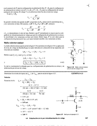 con la ausencia de R' para la configuración de polarización fija, R' = RE para la configuración
de polarización en emisor (con (13 +1) " /3), y R' = Re + RE para la configuración de retroali-
mentación del colector. El voltaje V' es la diferencia entre los dos niveles de voltaje.
Ya que le = f3IB ,
En general, mientras más grande sea f3R' comparado con RB , menor será la sensibilidad de le
a las variaciones en beta. Obviamente, si f3R' "" RB YRB + f3R'" f3R', entonces Q
f3V' f3V' V'
------=
f3R' R'
e lCQ es independiente al valor de beta. Debido a que R' normalmente es mayor para la confi-
guración de retroalimentación de voltaje que para la configuración de polarización en emisor,
la sensibilidad a las variaciones en beta será menor. Desde luego, R' es cero ohms para la
configuración de polarización fija y por tanto bastante sensible a las variaciones en beta.
Malla colector-emisor
La malla colector-emisor para la red de la figura 4.34 se presenta en la figura 4.36. La aplicación
de la ley de voltaje de Kirchhoff para la malla indicada en la dirección de las manecillas del
reloj dará por resultado
IERE + VCE + I~Re - Vee = O
Debido a que I~" le y que lE" le' se tiene
Ic(Re + RE) + VCE - VCC = O
y IVCE = Vcc - Ic(Re + RE) (4.42)
la cual es exactamente la obtenida para las configuraciones de polarización en emisor y de
polarización por divisor de voltaje.
Determinar los niveles de reposo de leQ y de VCEQ
para la red de la figura 4.37.
Solución
Ecuación (4.41):
O V - 0.7 V
=---------250 k.Q + (90) (4.7 ka + 1.2 ka)
9.3 V
=------=
250 ka + 531 ka
= 11.91 p.A
ICQ
= f3IB =(90) (11.91 ¡J.A)
= 1.07mA
VeEQ = Vcc - le(Re + RE)
9.3 V
781 k.Q
= 10V - (1.07 mA)(4.7 ka + 1.2 ka)
= 10V - 6.31 V
10 .uF
figura 4.36 Malla colector-emlsor
para la red de la figura 4.34.
EJEMPLO 4,11
IOV
4.7kn
1.2kQ
= 3,69 V Ftgura 4.37 Red para el ejemplo 4.11.
4.6 Polarización de de por retroalimentación de voltaje 167
 