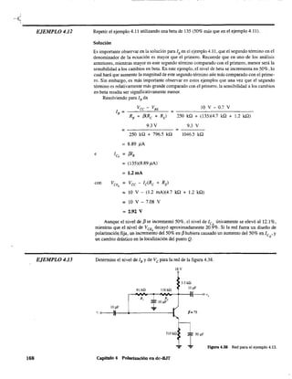 EJEMPLO 4.12
EJEMPLO 4.13
168
- - - - - - - - - - ------- --
Repetir el ejemplo 4.11 utilizando una beta de 135 (50% más que en el ejemplo 4.11).
Solución
Es importante observar en la solución para lB en el ejemplo 4.11, que el segundo término en el
denominador de la ecuación es mayor que el primero. Recuerde que en uno de los análisis
anteriores, mientras mayor es este segundo término comparado con el primero, menor será la
sensibilidad a los cambios en beta. En este ejemplo, el nivel de beta se incrementa en 50%, lo
cual hará que aumente la magnitud de este segundo término aún más comparado con el prime-
ro. Sin embargo, es más importante observar en estos ejemplos que una vez que el segundo
término es relativamente más grande comparado con el primero, la sensibilidad a los cambios
en beta resulta ser significativamente menor.
Resolviendo para lB da
Vcc - VBE 10 V - 0.7 V
lB = =
RB + (3(Re + RE) 250 kí.! + (135)(4.7 kQ + 1.2 ka)
9.3V 9.3 V
= =
250 ka + 796.5 kQ 1046.5 ka
8.89 J1.A
e leQ = f3IB
= (135)(8.89 J1.A)
= 1.2mA
con Va = Vce - Ic(Rc + RE)
Q
= 10 V - (1.2 mA)(4.7 ka + 1.2 ka)
= 10 V - 7.08 V
= 2.92 V
Aunque el nivel de {3 se incrementó 50%. el nivel de leQ únicamente se elevó al 12.1%,
mientras que el nivel de VeEQ decayó aproximadamente 20.9%. Si la red fuera un diseño de
polarización fija, un incremento del 50% en {3 hubiera causado un aumento del 50% en le •y
un cambio drástico en la localización del punto Q. Q
Determine el nivel de lB y de Ve para la red de la figura 4.38.
18 V
3.3 kU
91 kO llOkO
lO ¡tF
r-"-.........,....-4VI,-+--I{-c---o "
R,
I
1O¡tF'
1O¡tF .,..
" <>---}II---+.--------I
R,
P=75
51OkO
I 50
¡tF
":" Figura 4.38 Red para el ejemplo 4.13.
Capítulo 4 Polarización en dc-8.IT
 